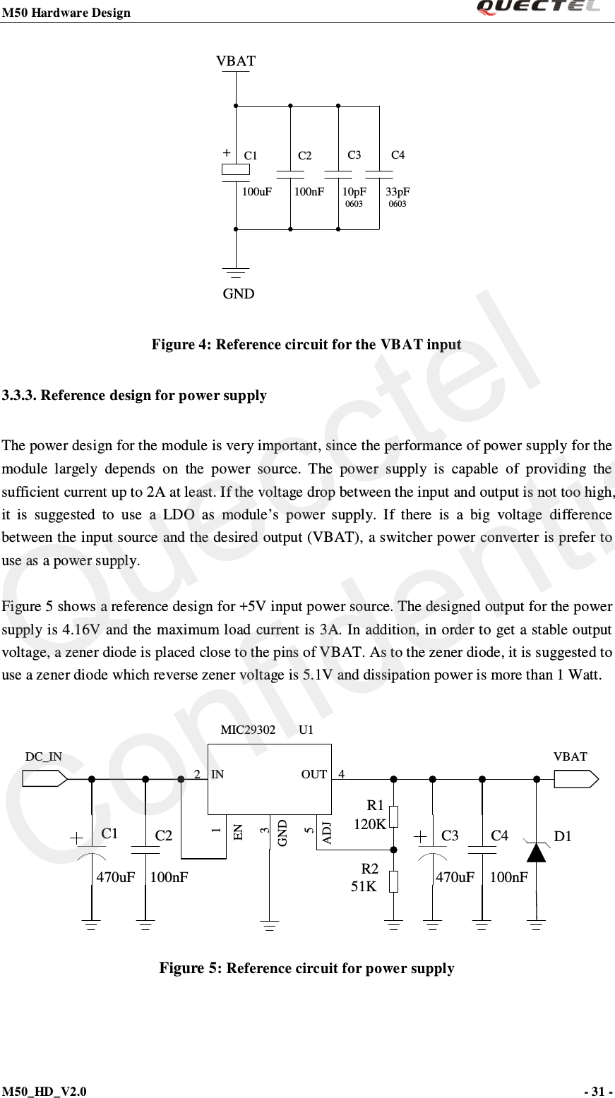 M50 Hardware Design                                                                M50_HD_V2.0                                                                      - 31 -   VBATC2C1+C3 C4GND100uF 100nF 10pF060333pF0603 Figure 4: Reference circuit for the VBAT input 3.3.3. Reference design for power supply The power design for the module is very important, since the performance of power supply for the module largely depends on the power source. The power supply is capable of providing the sufficient current up to 2A at least. If the voltage drop between the input and output is not too high, it is suggested to use a LDO as module’s power supply. If there is a big voltage difference between the input source and the desired output (VBAT), a switcher power converter is prefer to use as a power supply.  Figure 5 shows a reference design for +5V input power source. The designed output for the power supply is 4.16V and the maximum load current is 3A. In addition, in order to get a stable output voltage, a zener diode is placed close to the pins of VBAT. As to the zener diode, it is suggested to use a zener diode which reverse zener voltage is 5.1V and dissipation power is more than 1 Watt.  DC_INC1 C2MIC29302 U1IN OUTENGNDADJ2 4135VBAT100nFC3470uFC4100nFR1D1120K51KR2470uF Figure 5: Reference circuit for power supply Quecctel Confidential