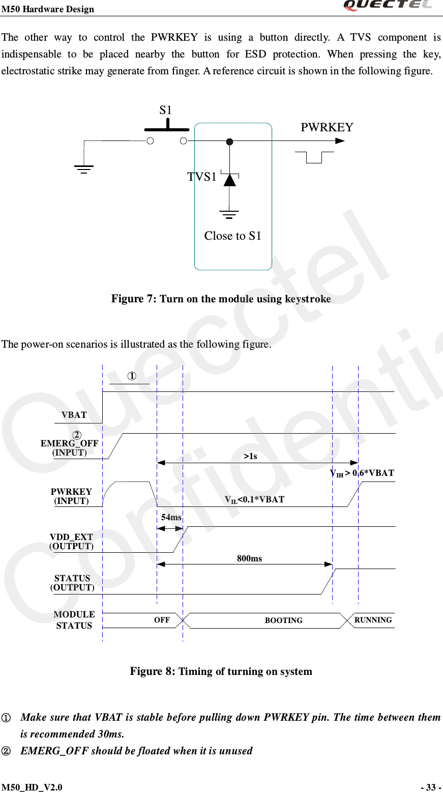 M50 Hardware Design                                                                M50_HD_V2.0                                                                      - 33 -   The other way to control the PWRKEY is using a button directly. A TVS component is indispensable to be placed nearby the button for ESD protection. When pressing the key, electrostatic strike may generate from finger. A reference circuit is shown in the following figure.  S1PWRKEYTVS1Close to S1 Figure 7: Turn on the module using keystroke  The power-on scenarios is illustrated as the following figure. EMERG_OFF(INPUT)VDD_EXT(OUTPUT)VIL&lt;0.1*VBATVIH &gt; 0.6*VBATVBATPWRKEY(INPUT)54msSTATUS(OUTPUT)800ms&gt;1sOFF BOOTINGMODULE STATUSRUNNING21 Figure 8: Timing of turning on system  ① Make sure that VBAT is stable before pulling down PWRKEY pin. The time between them is recommended 30ms. ② EMERG_OFF should be floated when it is unused  Quecctel Confidential