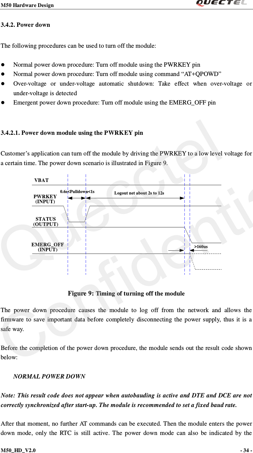 M50 Hardware Design                                                                M50_HD_V2.0                                                                      - 34 -   3.4.2. Power down The following procedures can be used to turn off the module:   Normal power down procedure: Turn off module using the PWRKEY pin    Normal power down procedure: Turn off module using command “AT+QPOWD”  Over-voltage or under-voltage automatic shutdown: Take effect when over-voltage  o r under-voltage is detected    Emergent power down procedure: Turn off module using the EMERG_OFF pin  3.4.2.1. Power down module using the PWRKEY pin Customer’s application can turn off the module by driving the PWRKEY to a low level voltage for a certain time. The power down scenario is illustrated in Figure 9. VBATPWRKEY(INPUT)STATUS(OUTPUT)EMERG_OFF(INPUT)Logout net about 2s to 12s0.6s&lt;Pulldown&lt;1s&gt;160us Figure 9: Timing of turning off the module   The power down procedure causes the module to log off from the network and allows the firmware to save important data before completely disconnecting the power supply, thus it is a safe way.  Before the completion of the power down procedure, the module sends out the result code shown below:   NORMAL POWER DOWN  Note: This result code does not appear when autobauding is active and DTE and DCE are not correctly synchronized after start-up. The module is recommended to set a fixed baud rate.  After that moment, no further AT commands can be executed. Then the module enters the power down mode, only the RTC is still active. The power down mode can also be indicated by the Quecctel Confidential