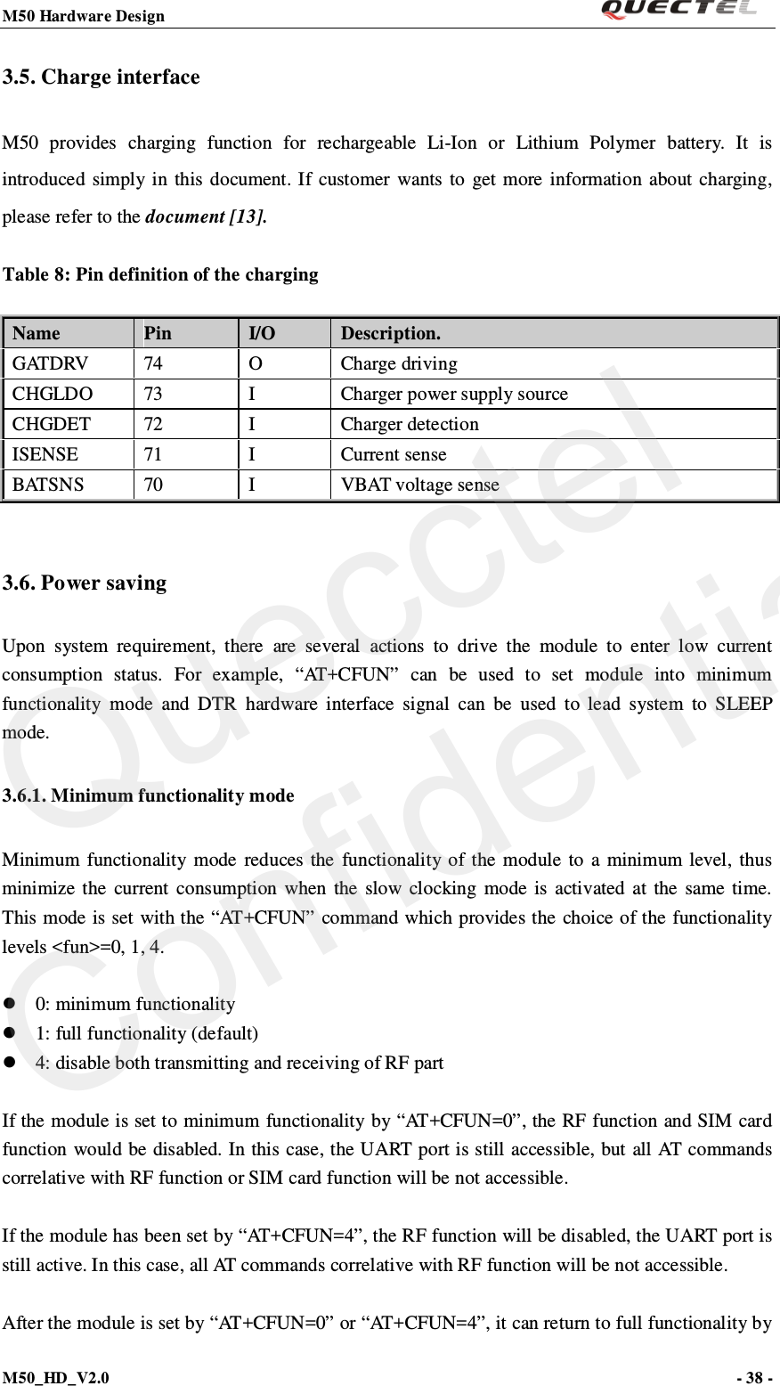 M50 Hardware Design                                                                M50_HD_V2.0                                                                      - 38 -   3.5. Charge interface M50  provides  charging function for rechargeable Li-Ion or Lithium Polymer battery.  It is introduced simply in this document. If customer wants to get more information about charging, please refer to the document [13]. Table 8: Pin definition of the charging Name Pin I/O Description. GATDRV 74  O  Charge driving CHGLDO 73  I  Charger power supply source CHGDET 72  I  Charger detection ISENSE 71  I  Current sense B AT S N S  70  I  VBAT voltage sense  3.6. Power saving Upon system requirement, there are several actions to drive the module to enter low current consumption status. For example, “AT+CFUN” can be used to set module into minimum functionality mode and DTR hardware interface signal can be used to lead system to SLEEP mode. 3.6.1. Minimum functionality mode Minimum functionality mode reduces the functionality of the module to a minimum level, thus minimize the current consumption when the slow clocking mode is activated at the same time. This mode is set with the “AT+CFUN” command which provides the choice of the functionality levels &lt;fun&gt;=0, 1, 4.   0: minimum functionality  1: full functionality (default)  4: disable both transmitting and receiving of RF part  If the module is set to minimum functionality by “AT+CFUN=0”, the RF function and SIM card function would be disabled. In this case, the UART port is still accessible, but all AT commands correlative with RF function or SIM card function will be not accessible.    If the module has been set by “AT+CFUN=4”, the RF function will be disabled, the UART port is still active. In this case, all AT commands correlative with RF function will be not accessible.    After the module is set by “AT+CFUN=0” or “AT+CFUN=4”, it can return to full functionality by Quecctel Confidential