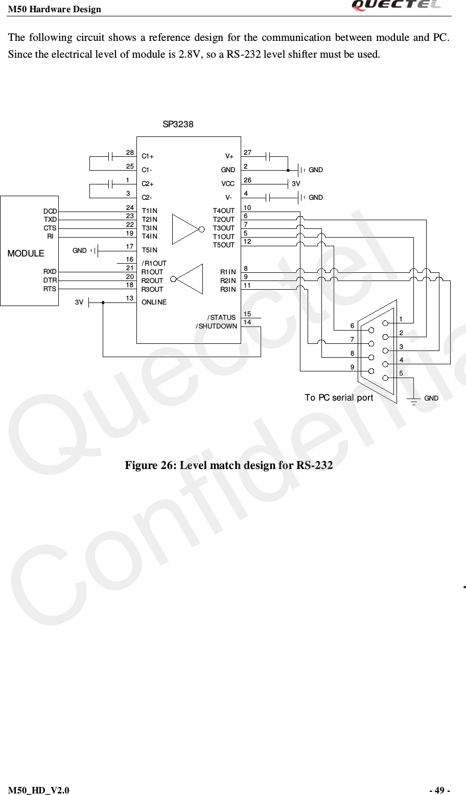 M50 Hardware Design                                                                M50_HD_V2.0                                                                      - 49 -   The following circuit shows a reference design for the communication between module and PC. Since the electrical level of module is 2.8V, so a RS-232 level shifter must be used.  98765432115148911125761042622713182021161719222324312528GNDSP32383VGNDGNDT5OUT/ SHUTDOWNV+GNDV-VCCT4OUTT2OUTT3OUTT1OUTR3I NR2I NR1I N/ STATUS3V ONLINER1OUTR2OUTR3OUT/ R1OUTGND T5INT4I NT3I NT2I NT1I NC2+C2-C1-C1+MODULERXDDTRRTSRICTSTXDDCDTo PC serial port Figure 26: Level match design for RS-232   Quecctel Confidential