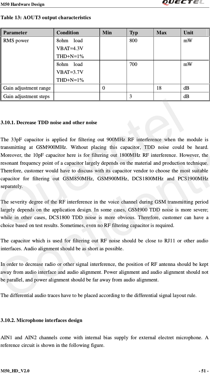 M50 Hardware Design                                                                M50_HD_V2.0                                                                      - 51 -   Table 13: AOUT3 output characteristics Parameter  Condition    Min Typ   Max  Unit RMS power 8ohm  load  VBAT=4.3V THD+N=1%  800    mW 8ohm  load  VBAT=3.7V   THD+N=1%  700    mW Gain adjustment range    0    18 dB Gain adjustment steps      3    dB  3.10.1. Decrease TDD noise and other noise The 33pF capacitor is applied for filtering out 900MHz RF interference when the module is transmitting at GSM900MHz. Without placing this capacitor, TDD noise could be heard. Moreover, the 10pF capacitor here is for filtering out 1800MHz RF interference. However, the resonant frequency point of a capacitor largely depends on the material and production technique. Therefore, customer would have to discuss with its capacitor vendor to choose the most suitable capacitor for filtering out  GSM850MHz, GSM900MHz, DCS1800MHz and PCS1900MHz separately.    The severity degree of the RF interference in the voice channel during GSM transmitting period largely depends on the application design. In some cases, GSM900 TDD noise is more severe; while in other cases, DCS1800 TDD noise is more obvious. Therefore, customer can have a choice based on test results. Sometimes, even no RF filtering capacitor is required.  The capacitor which is used for filtering out  RF noise should be close to RJ11 or other audio interfaces. Audio alignment should be as short as possible.  In order to decrease radio or other signal interference, the position of RF antenna should be kept away from audio interface and audio alignment. Power alignment and audio alignment should not be parallel, and power alignment should be far away from audio alignment.  The differential audio traces have to be placed according to the differential signal layout rule.    3.10.2. Microphone interfaces design AIN1 and AIN2 channels come with internal bias supply for external electret microphone. A reference circuit is shown in the following figure.   Quecctel Confidential