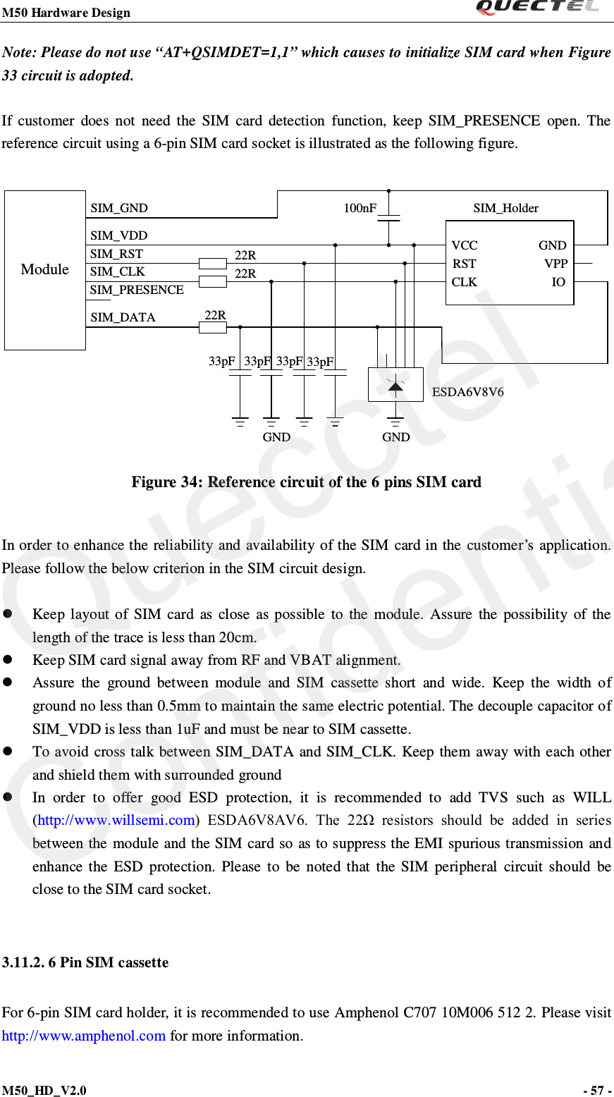M50 Hardware Design                                                                M50_HD_V2.0                                                                      - 57 -   Note: Please do not use “AT+QSIMDET=1,1” which causes to initialize SIM card when Figure 33 circuit is adopted.    If customer does  not need the SIM card detection function, keep SIM_PRESENCE open. The reference circuit using a 6-pin SIM card socket is illustrated as the following figure.  ModuleSIM_VDDSIM_GNDSIM_RSTSIM_CLKSIM_DATASIM_PRESENCE22R22R22R100nF SIM_HolderGNDESDA6V8V633pF33pF 33pF 33pFVCCRSTCLK IOVPPGNDGND Figure 34: Reference circuit of the 6 pins SIM card  In order to enhance the reliability and availability of the SIM card in the customer’s application. Please follow the below criterion in the SIM circuit design.   Keep layout of SIM card as close as possible to the  module.  Assure the possibility of the length of the trace is less than 20cm.    Keep SIM card signal away from RF and VBAT alignment.  Assure the ground between module and SIM cassette short and wide. Keep the width of ground no less than 0.5mm to maintain the same electric potential. The decouple capacitor of SIM_VDD is less than 1uF and must be near to SIM cassette.    To avoid cross talk between SIM_DATA and SIM_CLK.  Keep them away with each other and shield them with surrounded ground    In order to offer good ESD protection, it is recommended to add TVS such as WILL (http://www.willsemi.com)  ESDA6V8AV6.  The  22Ω  resistors  should  be  added  in  series between the module and the SIM card so as to suppress the EMI spurious transmission and enhance the ESD protection. Please to be noted  that the SIM peripheral circuit should be close to the SIM card socket.  3.11.2. 6 Pin SIM cassette For 6-pin SIM card holder, it is recommended to use Amphenol C707 10M006 512 2. Please visit http://www.amphenol.com for more information. Quecctel Confidential