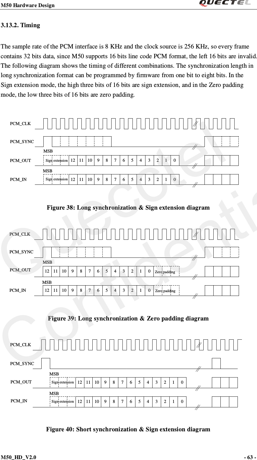 M50 Hardware Design                                                                M50_HD_V2.0                                                                      - 63 -   3.13.2. Timing The sample rate of the PCM interface is 8 KHz and the clock source is 256 KHz, so every frame contains 32 bits data, since M50 supports 16 bits line code PCM format, the left 16 bits are invalid. The following diagram shows the timing of different combinations. The synchronization length in long synchronization format can be programmed by firmware from one bit to eight bits. In the Sign extension mode, the high three bits of 16 bits are sign extension, and in the Zero padding mode, the low three bits of 16 bits are zero padding.  12 11 10 9 8 7 6 5 4 3 2 1 012 11 10 9 8 7 6 5 4 3 2 1 0PCM_CLKPCM_SYNCPCM_OUTPCM_INMSBMSBSign extensionSign extension Figure 38: Long synchronization &amp; Sign extension diagram 12 11 10 9 8 7 6 5 4 3 2 1 012 11 10 9 8 7 6 5 4 3 2 1 0PCM_CLKPCM_SYNCPCM_OUTPCM_INMSBMSBZero paddingZero padding Figure 39: Long synchronization &amp; Zero padding diagram PCM_CLKPCM_SYNCPCM_OUTPCM_IN12 11 10 9 8 7 6 5 4 3 2 1 012 11 10 9 8 7 6 5 4 3 2 1 0MSBMSBSign extensionSign extension Figure 40: Short synchronization &amp; Sign extension diagram Quecctel Confidential