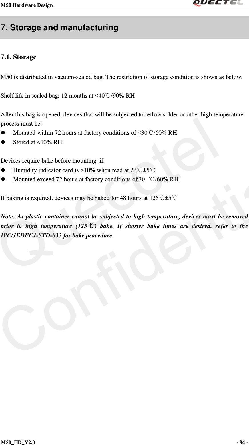 M50 Hardware Design                                                                M50_HD_V2.0                                                                      - 84 -   7. Storage and manufacturing 7.1. Storage M50 is distributed in vacuum-sealed bag. The restriction of storage condition is shown as below.  Shelf life in sealed bag: 12 months at &lt;40℃/90% RH  After this bag is opened, devices that will be subjected to reflow solder or other high temperature process must be:  Mounted within 72 hours at factory conditions of ≤30℃/60% RH  Stored at &lt;10% RH  Devices require bake before mounting, if:  Humidity indicator card is &gt;10% when read at 23℃±5℃  Mounted exceed 72 hours at factory conditions of ≤30 ℃/60% RH  If baking is required, devices may be baked for 48 hours at 125℃±5℃  Note: As plastic container cannot be subjected to high temperature, devices must be removed prior to high temperature (125℃)  bake. If shorter bake times are desired, refer to the IPC/JEDECJ-STD-033 for bake procedure.   Quecctel Confidential