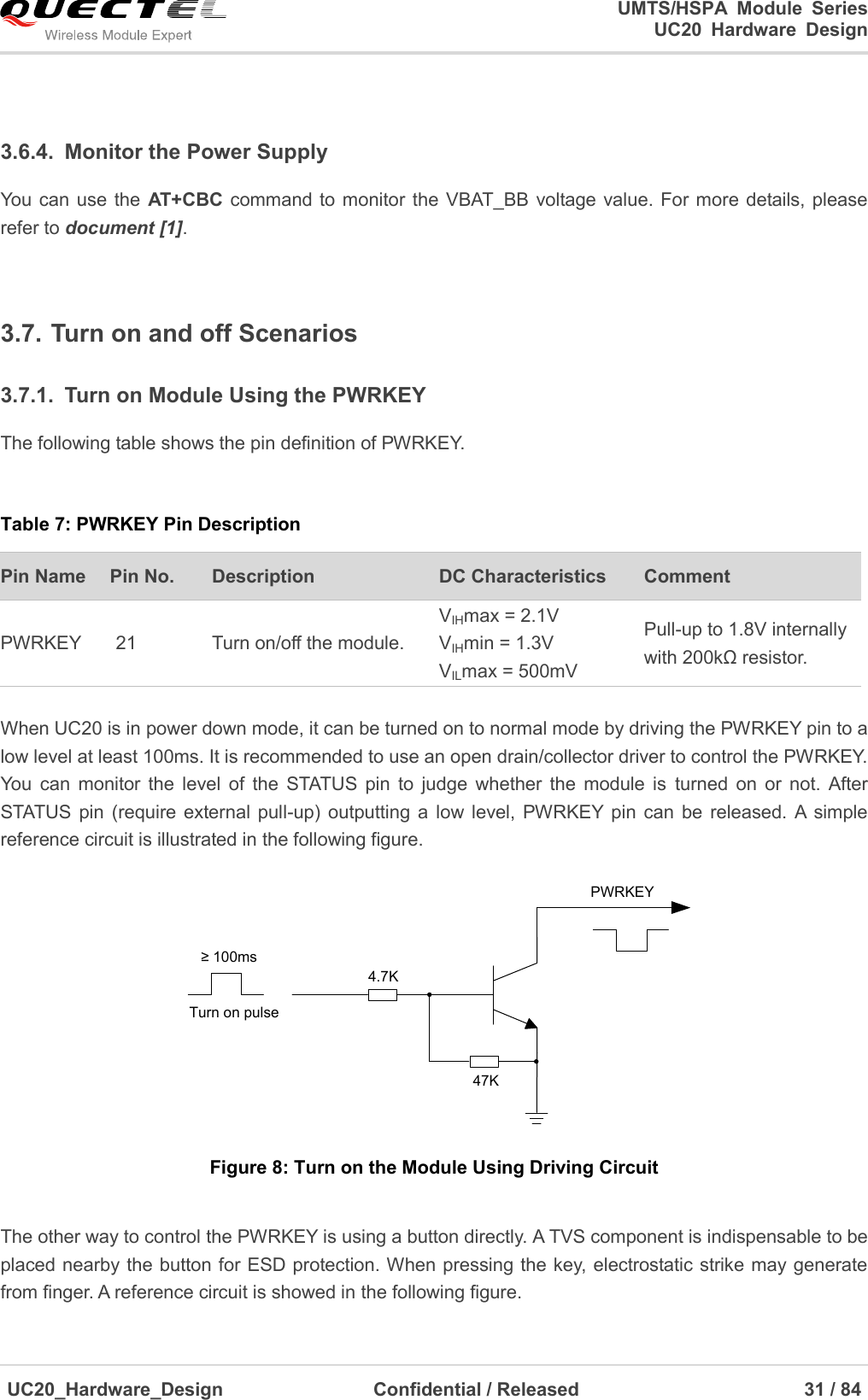                                                                                                                                               UMTS/HSPA  Module  Series                                                                 UC20  Hardware  Design  UC20_Hardware_Design                  Confidential / Released                            31 / 84      3.6.4.  Monitor the Power Supply You can  use the  AT+CBC command to monitor the VBAT_BB voltage value. For  more details, please refer to document [1].    3.7. Turn on and off Scenarios 3.7.1.  Turn on Module Using the PWRKEY The following table shows the pin definition of PWRKEY.  Table 7: PWRKEY Pin Description Pin Name   Pin No. Description DC Characteristics Comment PWRKEY 21 Turn on/off the module. VIHmax = 2.1V VIHmin = 1.3V VILmax = 500mV Pull-up to 1.8V internally with 200kΩ resistor.    When UC20 is in power down mode, it can be turned on to normal mode by driving the PWRKEY pin to a low level at least 100ms. It is recommended to use an open drain/collector driver to control the PWRKEY. You  can  monitor  the  level  of  the  STATUS  pin  to  judge  whether  the  module  is  turned  on  or  not.  After STATUS pin  (require  external  pull-up)  outputting  a low  level,  PWRKEY pin  can  be released.  A  simple reference circuit is illustrated in the following figure. Turn on pulsePWRKEY4.7K47K≥ 100ms Figure 8: Turn on the Module Using Driving Circuit  The other way to control the PWRKEY is using a button directly. A TVS component is indispensable to be placed nearby the button for ESD protection. When pressing the key, electrostatic strike may generate from finger. A reference circuit is showed in the following figure. 