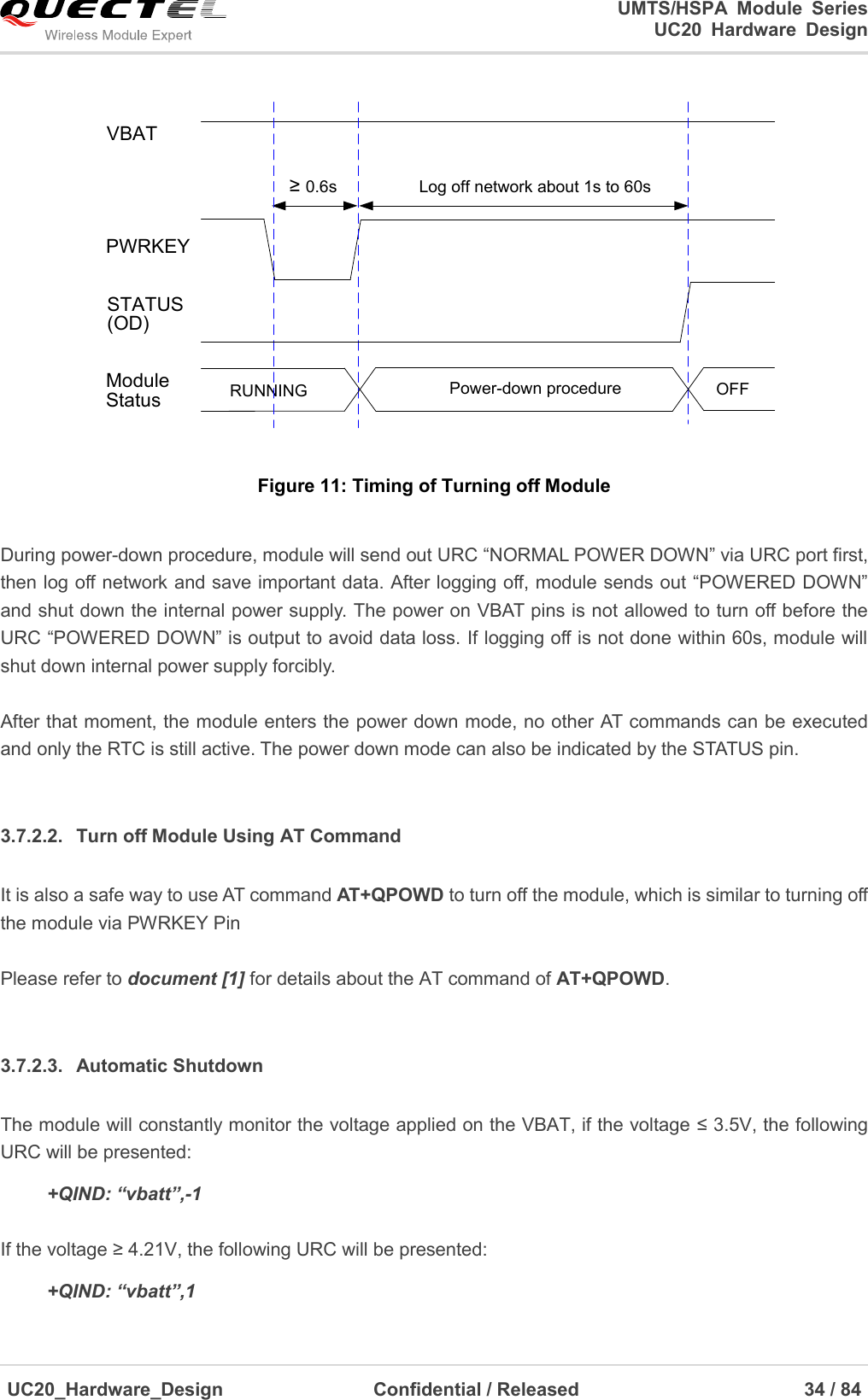                                                                                                                                               UMTS/HSPA  Module  Series                                                                 UC20  Hardware  Design  UC20_Hardware_Design                  Confidential / Released                            34 / 84     VBATPWRKEYLog off network about 1s to 60s≥ 0.6sRUNNING Power-down procedure OFFModuleStatusSTATUS(OD) Figure 11: Timing of Turning off Module  During power-down procedure, module will send out URC “NORMAL POWER DOWN” via URC port first, then log off network and save important data. After logging off, module sends out “POWERED DOWN” and shut down the internal power supply. The power on VBAT pins is not allowed to turn off before the URC “POWERED DOWN” is output to avoid data loss. If logging off is not done within 60s, module will shut down internal power supply forcibly.  After that moment, the module enters the power down mode, no other AT commands can be executed and only the RTC is still active. The power down mode can also be indicated by the STATUS pin.  3.7.2.2.  Turn off Module Using AT Command It is also a safe way to use AT command AT+QPOWD to turn off the module, which is similar to turning off the module via PWRKEY Pin  Please refer to document [1] for details about the AT command of AT+QPOWD.  3.7.2.3.  Automatic Shutdown The module will constantly monitor the voltage applied on the VBAT, if the voltage ≤ 3.5V, the following URC will be presented:     +QIND: “vbatt”,-1  If the voltage ≥ 4.21V, the following URC will be presented:     +QIND: “vbatt”,1 
