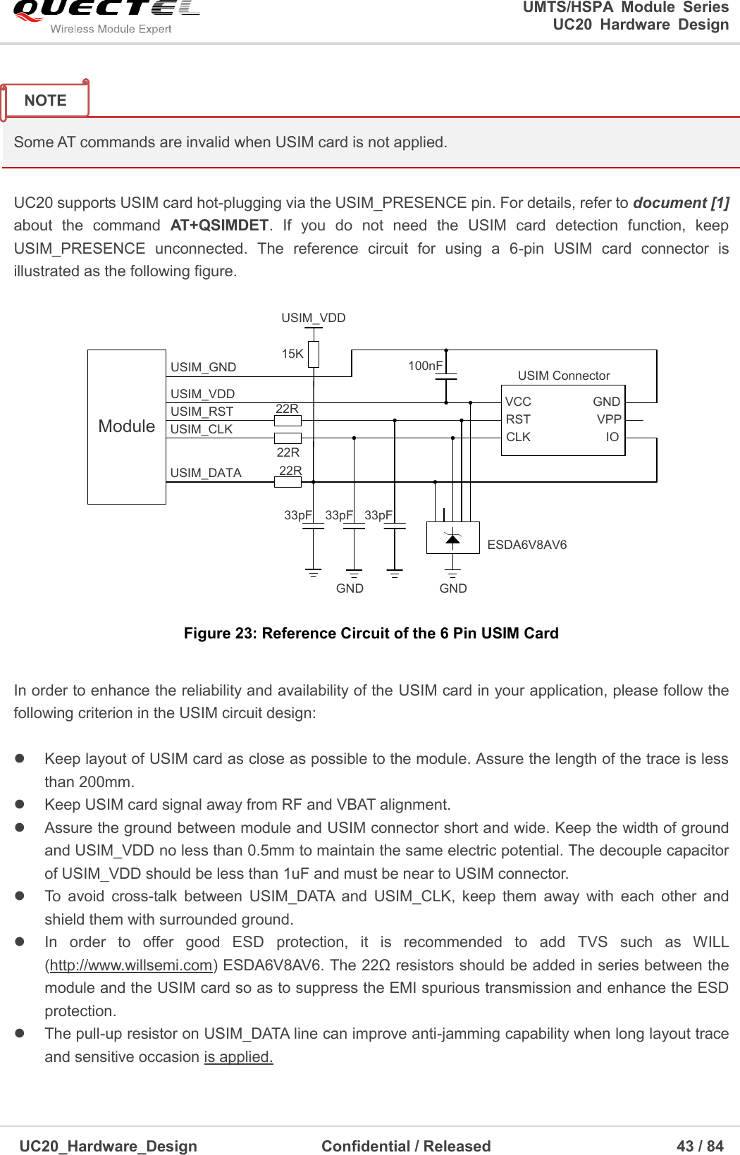                                                                                                                                               UMTS/HSPA  Module  Series                                                                 UC20  Hardware  Design  UC20_Hardware_Design                  Confidential / Released                            43 / 84      Some AT commands are invalid when USIM card is not applied.  UC20 supports USIM card hot-plugging via the USIM_PRESENCE pin. For details, refer to document [1] about  the  command  AT+QSIMDET.  If  you  do  not  need  the  USIM  card  detection  function,  keep USIM_PRESENCE  unconnected.  The  reference  circuit  for  using  a  6-pin  USIM  card  connector  is illustrated as the following figure. ModuleUSIM_VDDUSIM_GNDUSIM_RSTUSIM_CLKUSIM_DATA 22R22R22R100nF USIM ConnectorGNDESDA6V8AV633pF 33pF 33pFVCCRSTCLK IOVPPGNDGND15KUSIM_VDD Figure 23: Reference Circuit of the 6 Pin USIM Card  In order to enhance the reliability and availability of the USIM card in your application, please follow the following criterion in the USIM circuit design:    Keep layout of USIM card as close as possible to the module. Assure the length of the trace is less than 200mm.     Keep USIM card signal away from RF and VBAT alignment.   Assure the ground between module and USIM connector short and wide. Keep the width of ground and USIM_VDD no less than 0.5mm to maintain the same electric potential. The decouple capacitor of USIM_VDD should be less than 1uF and must be near to USIM connector.   To  avoid  cross-talk  between  USIM_DATA  and  USIM_CLK,  keep  them  away  with  each  other  and shield them with surrounded ground.     In  order  to  offer  good  ESD  protection,  it  is  recommended  to  add  TVS  such  as  WILL (http://www.willsemi.com) ESDA6V8AV6. The 22Ω resistors should be added in series between the module and the USIM card so as to suppress the EMI spurious transmission and enhance the ESD protection.     The pull-up resistor on USIM_DATA line can improve anti-jamming capability when long layout trace and sensitive occasion is applied. NOTE 