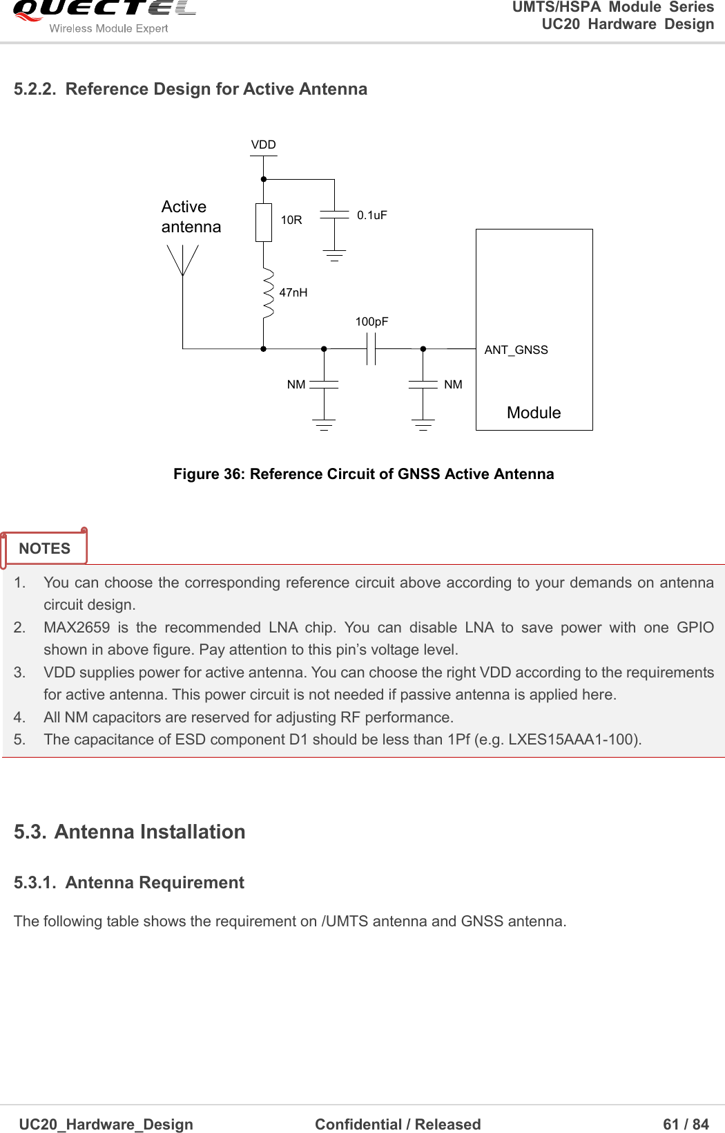                                                                                                                                               UMTS/HSPA  Module  Series                                                                 UC20  Hardware  Design  UC20_Hardware_Design                  Confidential / Released                            61 / 84     5.2.2.  Reference Design for Active Antenna ActiveantennaVDDModuleANT_GNSS47nH10R 0.1uF100pFNMNM Figure 36: Reference Circuit of GNSS Active Antenna   1.    You can choose the corresponding reference circuit above according to your demands on antenna   circuit design. 2.    MAX2659  is  the  recommended  LNA  chip.  You  can  disable  LNA  to  save  power  with  one  GPIO  shown in above figure. Pay attention to this pin’s voltage level. 3.    VDD supplies power for active antenna. You can choose the right VDD according to the requirements for active antenna. This power circuit is not needed if passive antenna is applied here. 4.    All NM capacitors are reserved for adjusting RF performance. 5.    The capacitance of ESD component D1 should be less than 1Pf (e.g. LXES15AAA1-100).  5.3. Antenna Installation 5.3.1.  Antenna Requirement The following table shows the requirement on /UMTS antenna and GNSS antenna.    NOTES 