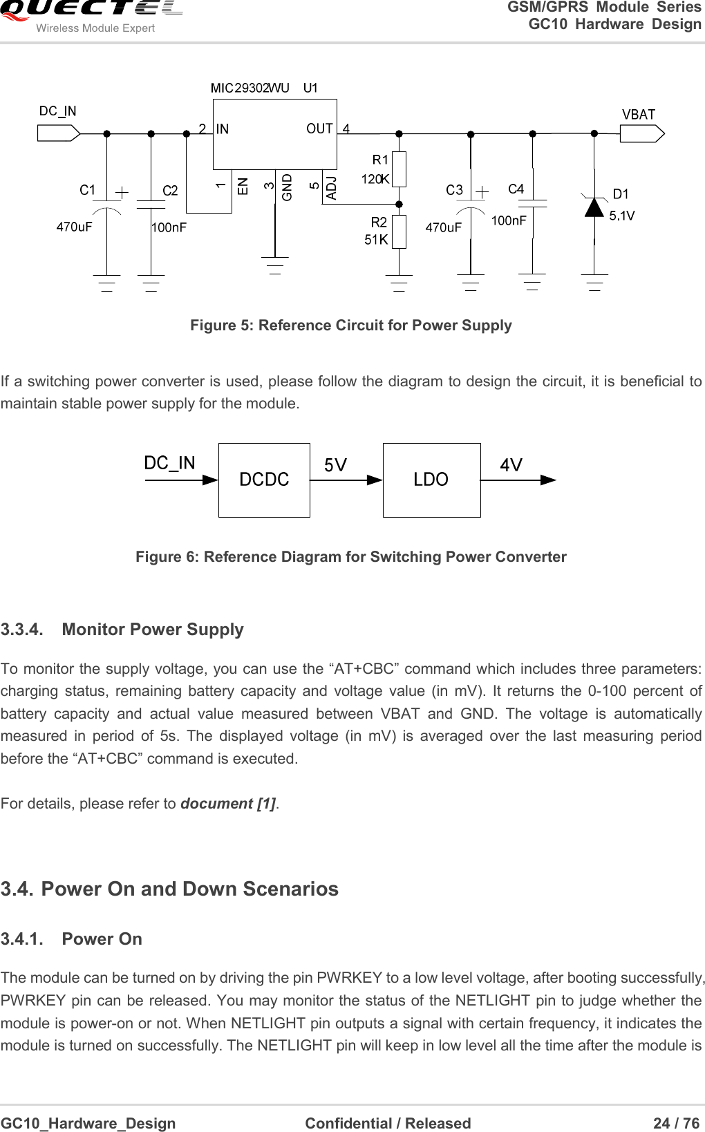                                                                          GSM/GPRS  Module  Series                                                                 GC10 Hardware Design  GC10_Hardware_Design                                  Confidential / Released                                                24 / 76       Figure 5: Reference Circuit for Power Supply  If a switching power converter is used, please follow the diagram to design the circuit, it is beneficial to maintain stable power supply for the module.  Figure 6: Reference Diagram for Switching Power Converter  3.3.4.  Monitor Power Supply To monitor the supply voltage, you can use the “AT+CBC” command which includes three parameters: charging  status, remaining  battery capacity  and  voltage  value  (in  mV).  It  returns  the  0-100  percent  of battery  capacity  and  actual  value  measured  between  VBAT  and  GND.  The  voltage  is  automatically measured  in  period  of  5s.  The  displayed  voltage  (in  mV)  is  averaged  over  the  last  measuring  period before the “AT+CBC” command is executed.  For details, please refer to document [1].  3.4. Power On and Down Scenarios 3.4.1.  Power On The module can be turned on by driving the pin PWRKEY to a low level voltage, after booting successfully, PWRKEY pin can be released. You may monitor the status of the NETLIGHT pin to judge whether the module is power-on or not. When NETLIGHT pin outputs a signal with certain frequency, it indicates the module is turned on successfully. The NETLIGHT pin will keep in low level all the time after the module is 