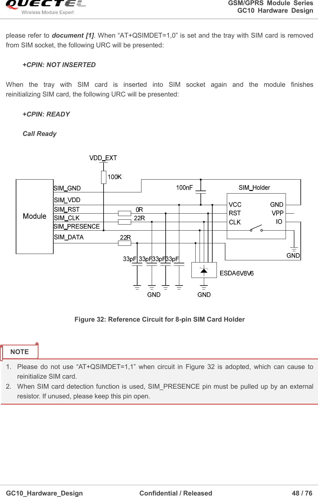                                                                          GSM/GPRS  Module  Series                                                                 GC10 Hardware Design  GC10_Hardware_Design                                  Confidential / Released                                                48 / 76      please refer to document [1]. When “AT+QSIMDET=1,0” is set and the tray with SIM card is removed from SIM socket, the following URC will be presented:       +CPIN: NOT INSERTED  When  the  tray  with  SIM  card  is  inserted  into  SIM  socket  again  and  the  module  finishes               reinitializing SIM card, the following URC will be presented:  +CPIN: READY  Call Ready  Figure 32: Reference Circuit for 8-pin SIM Card Holder   1.  Please  do  not  use  “AT+QSIMDET=1,1”  when  circuit  in  Figure  32  is  adopted,  which  can  cause  to reinitialize SIM card. 2.  When SIM card detection function is used, SIM_PRESENCE pin must be  pulled up by an  external resistor. If unused, please keep this pin open.         NOTE 