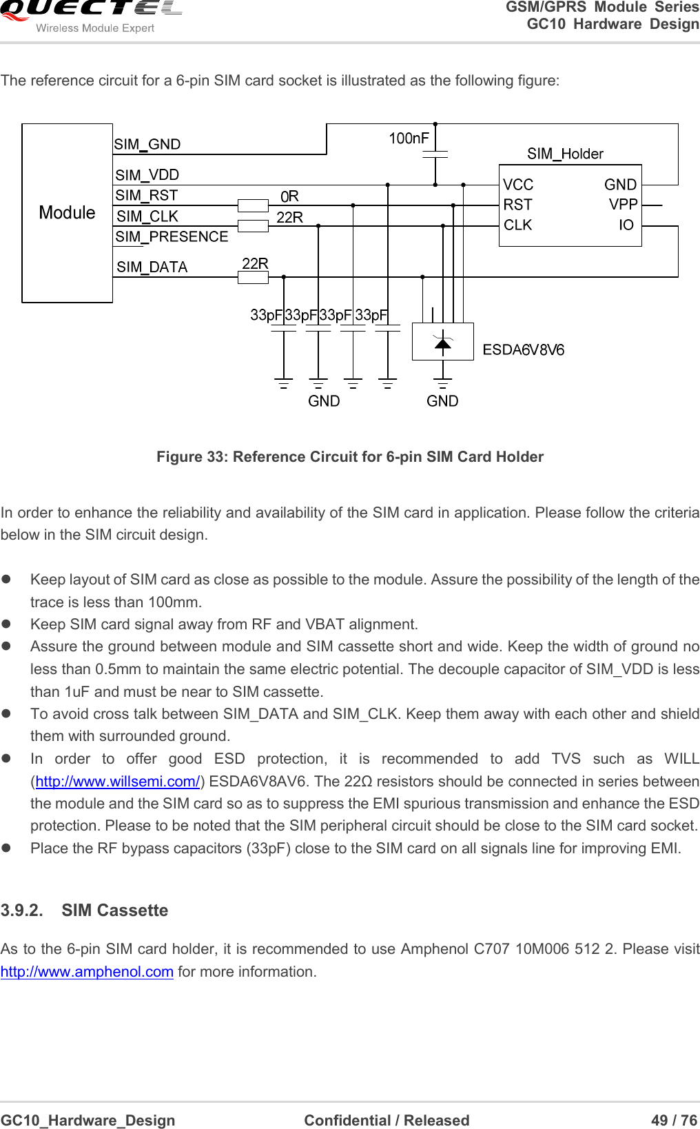                                                                          GSM/GPRS  Module  Series                                                                 GC10 Hardware Design  GC10_Hardware_Design                                  Confidential / Released                                                49 / 76      The reference circuit for a 6-pin SIM card socket is illustrated as the following figure:  Figure 33: Reference Circuit for 6-pin SIM Card Holder  In order to enhance the reliability and availability of the SIM card in application. Please follow the criteria below in the SIM circuit design.    Keep layout of SIM card as close as possible to the module. Assure the possibility of the length of the trace is less than 100mm.     Keep SIM card signal away from RF and VBAT alignment.   Assure the ground between module and SIM cassette short and wide. Keep the width of ground no less than 0.5mm to maintain the same electric potential. The decouple capacitor of SIM_VDD is less than 1uF and must be near to SIM cassette.       To avoid cross talk between SIM_DATA and SIM_CLK. Keep them away with each other and shield them with surrounded ground.     In  order  to  offer  good  ESD  protection,  it  is  recommended  to  add  TVS  such  as  WILL (http://www.willsemi.com/) ESDA6V8AV6. The 22Ω resistors should be connected in series between the module and the SIM card so as to suppress the EMI spurious transmission and enhance the ESD protection. Please to be noted that the SIM peripheral circuit should be close to the SIM card socket.   Place the RF bypass capacitors (33pF) close to the SIM card on all signals line for improving EMI.     3.9.2.  SIM Cassette As to the 6-pin SIM card holder, it is recommended to use Amphenol C707 10M006 512 2. Please visit http://www.amphenol.com for more information.      