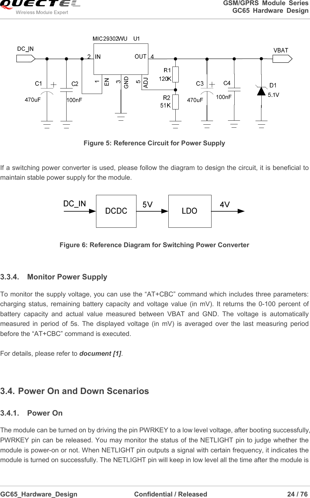                                                                          GSM/GPRS  Module  Series                                                                 GC65 Hardware Design  GC65_Hardware_Design                                  Confidential / Released                                                24 / 76       Figure 5: Reference Circuit for Power Supply  If a switching power converter is used, please follow the diagram to design the circuit, it is beneficial to maintain stable power supply for the module.  Figure 6: Reference Diagram for Switching Power Converter  3.3.4.  Monitor Power Supply To monitor the supply voltage, you can use the “AT+CBC” command which includes three parameters: charging  status, remaining  battery capacity  and  voltage  value  (in  mV).  It  returns  the  0-100  percent  of battery  capacity  and  actual  value  measured  between  VBAT  and  GND.  The  voltage  is  automatically measured  in  period  of  5s.  The  displayed  voltage  (in  mV)  is  averaged  over  the  last  measuring  period before the “AT+CBC” command is executed.  For details, please refer to document [1].  3.4. Power On and Down Scenarios 3.4.1.  Power On The module can be turned on by driving the pin PWRKEY to a low level voltage, after booting successfully, PWRKEY pin can be released. You may monitor the status of the NETLIGHT pin to judge whether the module is power-on or not. When NETLIGHT pin outputs a signal with certain frequency, it indicates the module is turned on successfully. The NETLIGHT pin will keep in low level all the time after the module is 