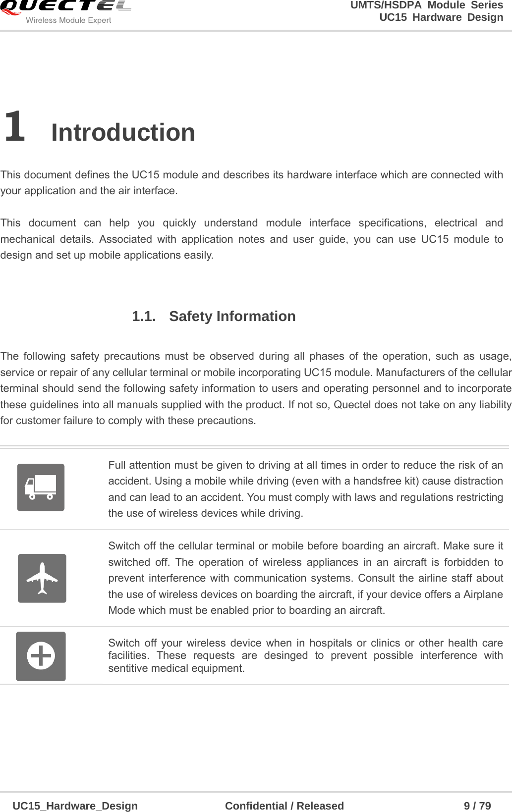                                                                        UMTS/HSDPA Module Series                                                                 UC15 Hardware Design  UC15_Hardware_Design                Confidential / Released                      9 / 79    1 Introduction   This document defines the UC15 module and describes its hardware interface which are connected with your application and the air interface.    This document can help you quickly understand module interface specifications, electrical and mechanical details. Associated with application notes and user guide, you can use UC15 module to design and set up mobile applications easily.  1.1. Safety Information   The following safety precautions must be observed during all phases of the operation, such as usage, service or repair of any cellular terminal or mobile incorporating UC15 module. Manufacturers of the cellular terminal should send the following safety information to users and operating personnel and to incorporate these guidelines into all manuals supplied with the product. If not so, Quectel does not take on any liability for customer failure to comply with these precautions.     Full attention must be given to driving at all times in order to reduce the risk of an accident. Using a mobile while driving (even with a handsfree kit) cause distraction and can lead to an accident. You must comply with laws and regulations restricting the use of wireless devices while driving.   Switch off the cellular terminal or mobile before boarding an aircraft. Make sure it switched off. The operation of wireless appliances in an aircraft is forbidden to prevent interference with communication systems. Consult the airline staff about the use of wireless devices on boarding the aircraft, if your device offers a Airplane Mode which must be enabled prior to boarding an aircraft.  Switch off your wireless device when in hospitals or clinics or other health care facilities. These requests are desinged to prevent possible interference with sentitive medical equipment.   