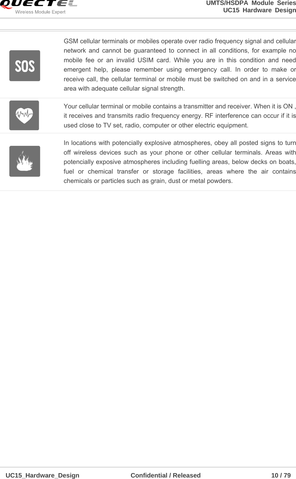                                                                        UMTS/HSDPA Module Series                                                                 UC15 Hardware Design  UC15_Hardware_Design                Confidential / Released                      10 / 79     GSM cellular terminals or mobiles operate over radio frequency signal and cellular network and cannot be guaranteed to connect in all conditions, for example no mobile fee or an invalid USIM card. While you are in this condition and need emergent help, please remember using emergency call. In order to make or receive call, the cellular terminal or mobile must be switched on and in a service area with adequate cellular signal strength.  Your cellular terminal or mobile contains a transmitter and receiver. When it is ON , it receives and transmits radio frequency energy. RF interference can occur if it is used close to TV set, radio, computer or other electric equipment.  In locations with potencially explosive atmospheres, obey all posted signs to turn off wireless devices such as your phone or other cellular terminals. Areas with potencially exposive atmospheres including fuelling areas, below decks on boats, fuel or chemical transfer or storage facilities, areas where the air contains chemicals or particles such as grain, dust or metal powders.     