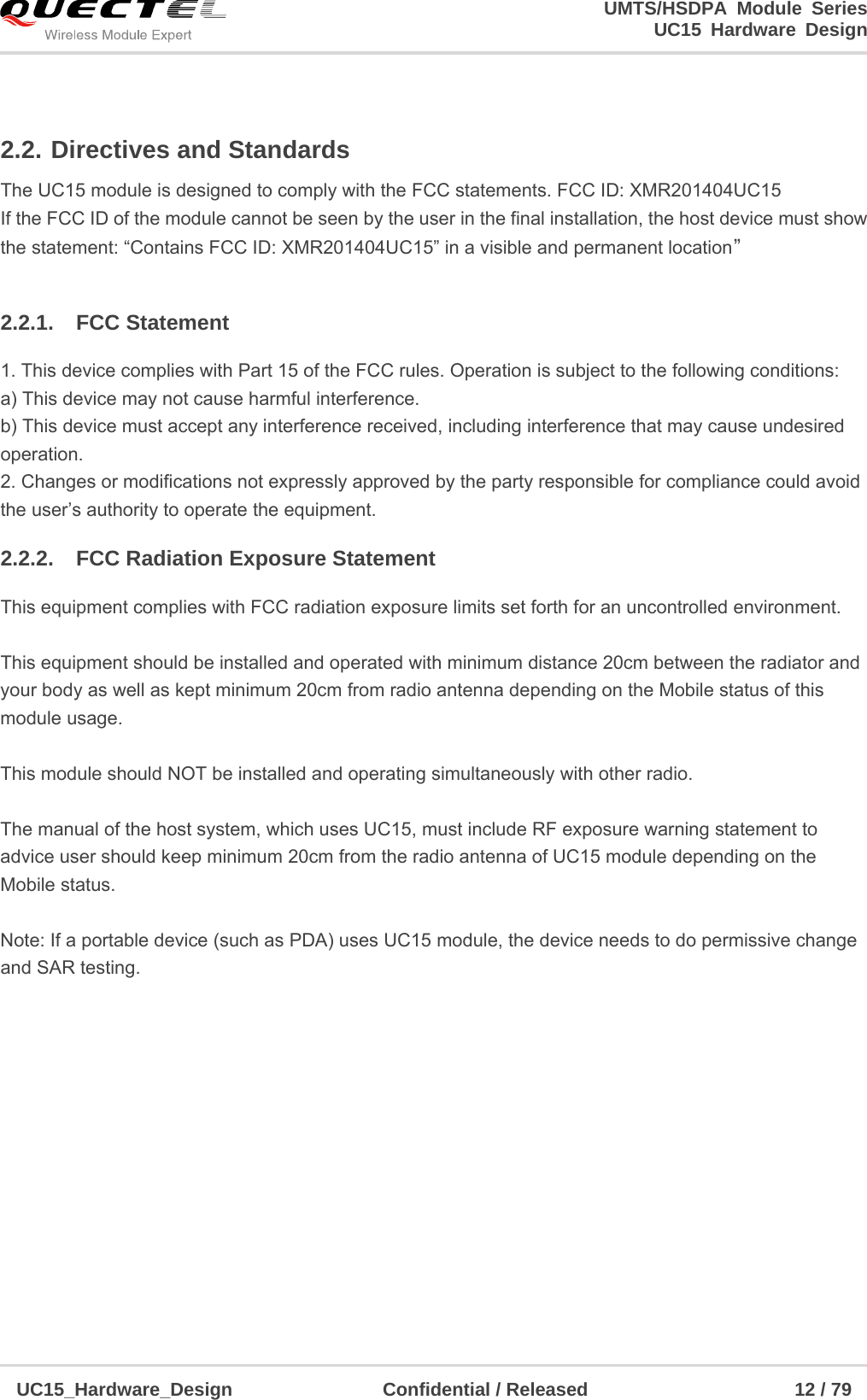                                                                        UMTS/HSDPA Module Series                                                                 UC15 Hardware Design  UC15_Hardware_Design                Confidential / Released                      12 / 79    2.2. Directives and Standards The UC15 module is designed to comply with the FCC statements. FCC ID: XMR201404UC15 If the FCC ID of the module cannot be seen by the user in the final installation, the host device must show the statement: “Contains FCC ID: XMR201404UC15” in a visible and permanent location”  2.2.1. FCC Statement 1. This device complies with Part 15 of the FCC rules. Operation is subject to the following conditions: a) This device may not cause harmful interference. b) This device must accept any interference received, including interference that may cause undesired operation. 2. Changes or modifications not expressly approved by the party responsible for compliance could avoid the user’s authority to operate the equipment. 2.2.2.  FCC Radiation Exposure Statement This equipment complies with FCC radiation exposure limits set forth for an uncontrolled environment.  This equipment should be installed and operated with minimum distance 20cm between the radiator and your body as well as kept minimum 20cm from radio antenna depending on the Mobile status of this module usage.    This module should NOT be installed and operating simultaneously with other radio.  The manual of the host system, which uses UC15, must include RF exposure warning statement to advice user should keep minimum 20cm from the radio antenna of UC15 module depending on the Mobile status.  Note: If a portable device (such as PDA) uses UC15 module, the device needs to do permissive change and SAR testing. 