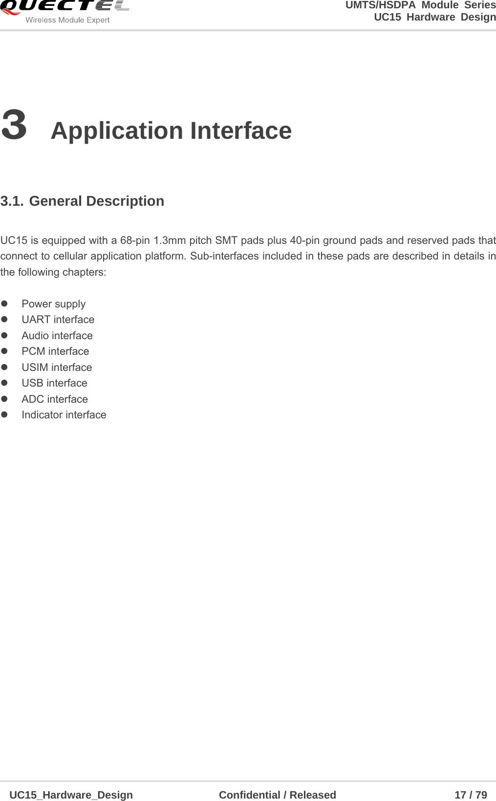                                                                        UMTS/HSDPA Module Series                                                                 UC15 Hardware Design  UC15_Hardware_Design                Confidential / Released                      17 / 79    3 Application Interface  3.1. General Description   UC15 is equipped with a 68-pin 1.3mm pitch SMT pads plus 40-pin ground pads and reserved pads that connect to cellular application platform. Sub-interfaces included in these pads are described in details in the following chapters:   Power supply  UART interface  Audio interface  PCM interface  USIM interface  USB interface  ADC interface  Indicator interface                     