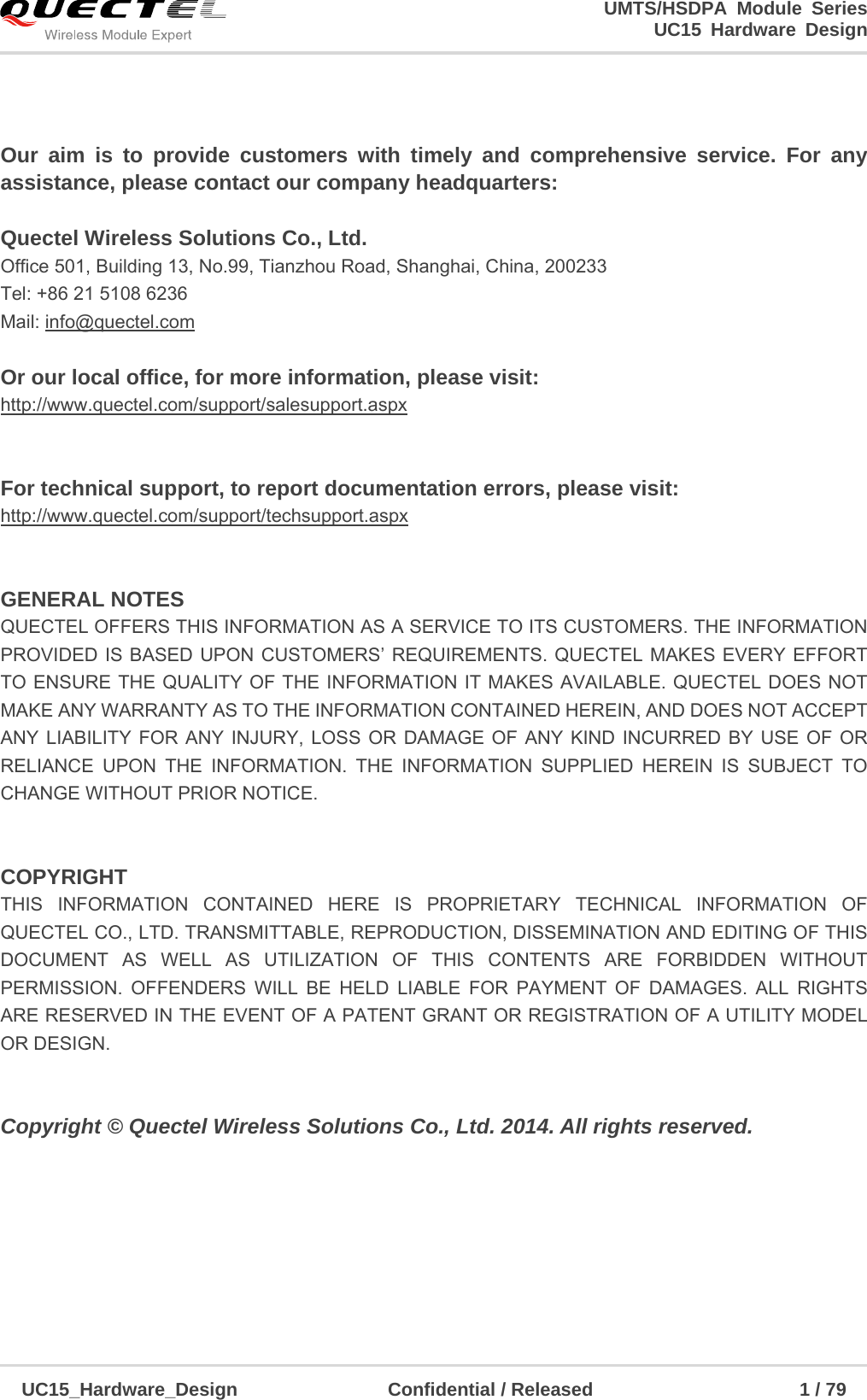                                                                        UMTS/HSDPA Module Series                                                                 UC15 Hardware Design  UC15_Hardware_Design                Confidential / Released                      1 / 79     Our aim is to provide customers with timely and comprehensive service. For any assistance, please contact our company headquarters:  Quectel Wireless Solutions Co., Ltd.   Office 501, Building 13, No.99, Tianzhou Road, Shanghai, China, 200233 Tel: +86 21 5108 6236 Mail: info@quectel.com  Or our local office, for more information, please visit:   http://www.quectel.com/support/salesupport.aspx   For technical support, to report documentation errors, please visit:   http://www.quectel.com/support/techsupport.aspx   GENERAL NOTES QUECTEL OFFERS THIS INFORMATION AS A SERVICE TO ITS CUSTOMERS. THE INFORMATION PROVIDED IS BASED UPON CUSTOMERS’ REQUIREMENTS. QUECTEL MAKES EVERY EFFORT TO ENSURE THE QUALITY OF THE INFORMATION IT MAKES AVAILABLE. QUECTEL DOES NOT MAKE ANY WARRANTY AS TO THE INFORMATION CONTAINED HEREIN, AND DOES NOT ACCEPT ANY LIABILITY FOR ANY INJURY, LOSS OR DAMAGE OF ANY KIND INCURRED BY USE OF OR RELIANCE UPON THE INFORMATION. THE INFORMATION SUPPLIED HEREIN IS SUBJECT TO CHANGE WITHOUT PRIOR NOTICE.     COPYRIGHT THIS INFORMATION CONTAINED HERE IS PROPRIETARY TECHNICAL INFORMATION OF QUECTEL CO., LTD. TRANSMITTABLE, REPRODUCTION, DISSEMINATION AND EDITING OF THIS DOCUMENT AS WELL AS UTILIZATION OF THIS CONTENTS ARE FORBIDDEN WITHOUT PERMISSION. OFFENDERS WILL BE HELD LIABLE FOR PAYMENT OF DAMAGES. ALL RIGHTS ARE RESERVED IN THE EVENT OF A PATENT GRANT OR REGISTRATION OF A UTILITY MODEL OR DESIGN.    Copyright © Quectel Wireless Solutions Co., Ltd. 2014. All rights reserved.  