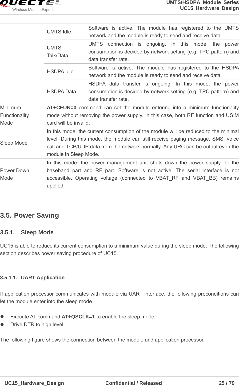                                                                        UMTS/HSDPA Module Series                                                                 UC15 Hardware Design  UC15_Hardware_Design                Confidential / Released                      25 / 79     3.5. Power Saving  3.5.1. Sleep Mode UC15 is able to reduce its current consumption to a minimum value during the sleep mode. The following section describes power saving procedure of UC15.  3.5.1.1. UART Application If application processor communicates with module via UART interface, the following preconditions can let the module enter into the sleep mode.   Execute AT command AT+QSCLK=1 to enable the sleep mode.   Drive DTR to high level.    The following figure shows the connection between the module and application processor. UMTS Idle  Software is active. The module has registered to the UMTS network and the module is ready to send and receive data. UMTS Tal k/D at a UMTS connection is ongoing. In this mode, the power consumption is decided by network setting (e.g. TPC pattern) and data transfer rate. HSDPA Idle  Software is active. The module has registered to the HSDPA network and the module is ready to send and receive data. HSDPA Data HSDPA data transfer is ongoing. In this mode, the power consumption is decided by network setting (e.g. TPC pattern) and data transfer rate. Minimum Functionality Mode AT+CFUN=0 command can set the module entering into a minimum functionality mode without removing the power supply. In this case, both RF function and USIM card will be invalid.   Sleep Mode In this mode, the current consumption of the module will be reduced to the minimal level. During this mode, the module can still receive paging message, SMS, voice call and TCP/UDP data from the network normally. Any URC can be output even the module in Sleep Mode. Power Down Mode In this mode, the power management unit shuts down the power supply for the baseband part and RF part. Software is not active. The serial interface is not accessible. Operating voltage (connected to VBAT_RF and VBAT_BB) remains applied. 