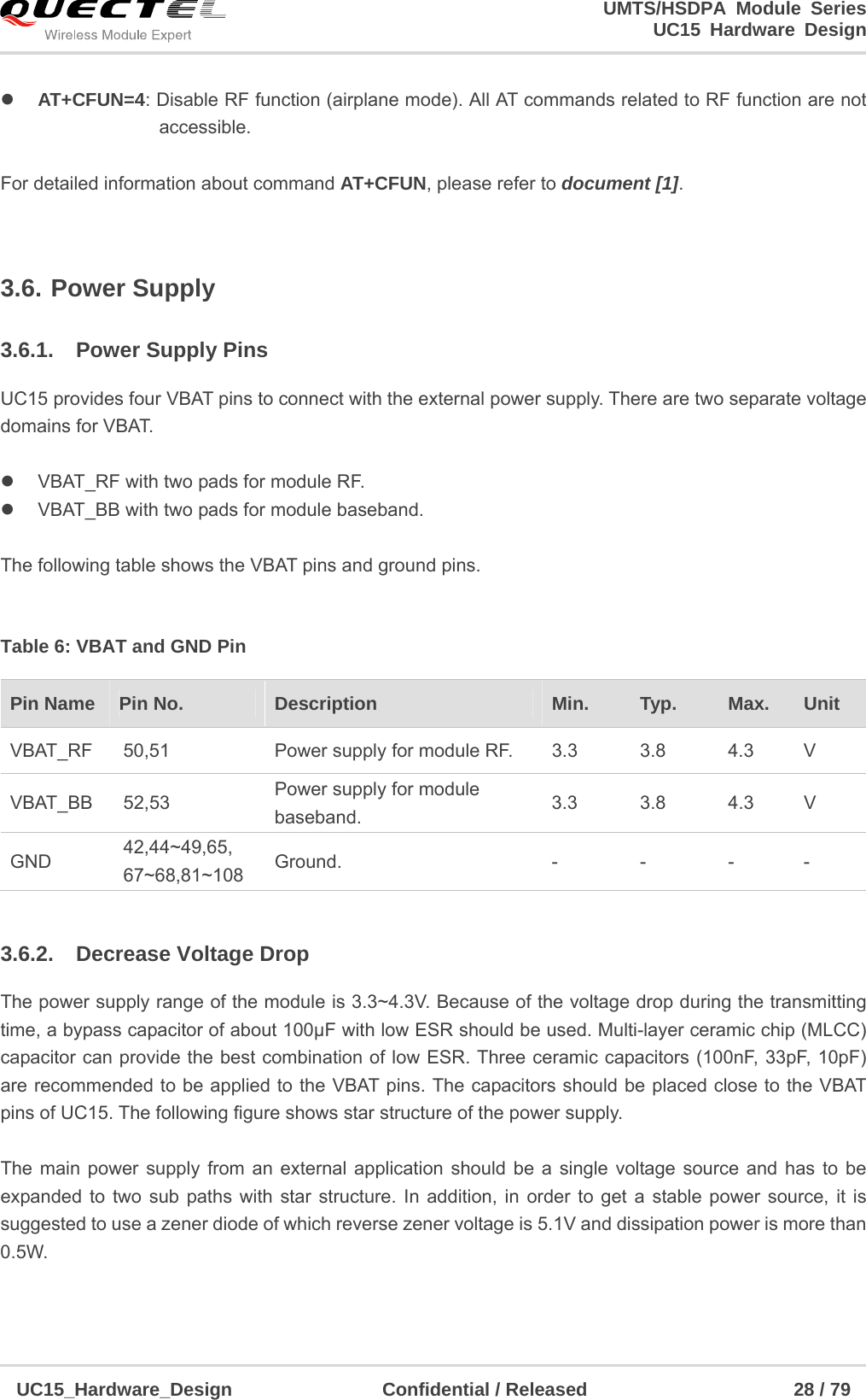                                                                        UMTS/HSDPA Module Series                                                                 UC15 Hardware Design  UC15_Hardware_Design                Confidential / Released                      28 / 79     AT+CFUN=4: Disable RF function (airplane mode). All AT commands related to RF function are not                   accessible.   For detailed information about command AT+CFUN, please refer to document [1].  3.6. Power Supply 3.6.1.  Power Supply Pins UC15 provides four VBAT pins to connect with the external power supply. There are two separate voltage domains for VBAT.      VBAT_RF with two pads for module RF.   VBAT_BB with two pads for module baseband.  The following table shows the VBAT pins and ground pins.  Table 6: VBAT and GND Pin  3.6.2.  Decrease Voltage Drop The power supply range of the module is 3.3~4.3V. Because of the voltage drop during the transmitting time, a bypass capacitor of about 100µF with low ESR should be used. Multi-layer ceramic chip (MLCC) capacitor can provide the best combination of low ESR. Three ceramic capacitors (100nF, 33pF, 10pF) are recommended to be applied to the VBAT pins. The capacitors should be placed close to the VBAT pins of UC15. The following figure shows star structure of the power supply.  The main power supply from an external application should be a single voltage source and has to be expanded to two sub paths with star structure. In addition, in order to get a stable power source, it is suggested to use a zener diode of which reverse zener voltage is 5.1V and dissipation power is more than 0.5W. Pin Name    Pin No.  Description  Min.  Typ.  Max.  Unit VBAT_RF  50,51  Power supply for module RF.  3.3  3.8  4.3  V VBAT_BB 52,53  Power supply for module baseband.  3.3 3.8 4.3 V GND  42,44~49,65, 67~68,81~108  Ground. - - - - 