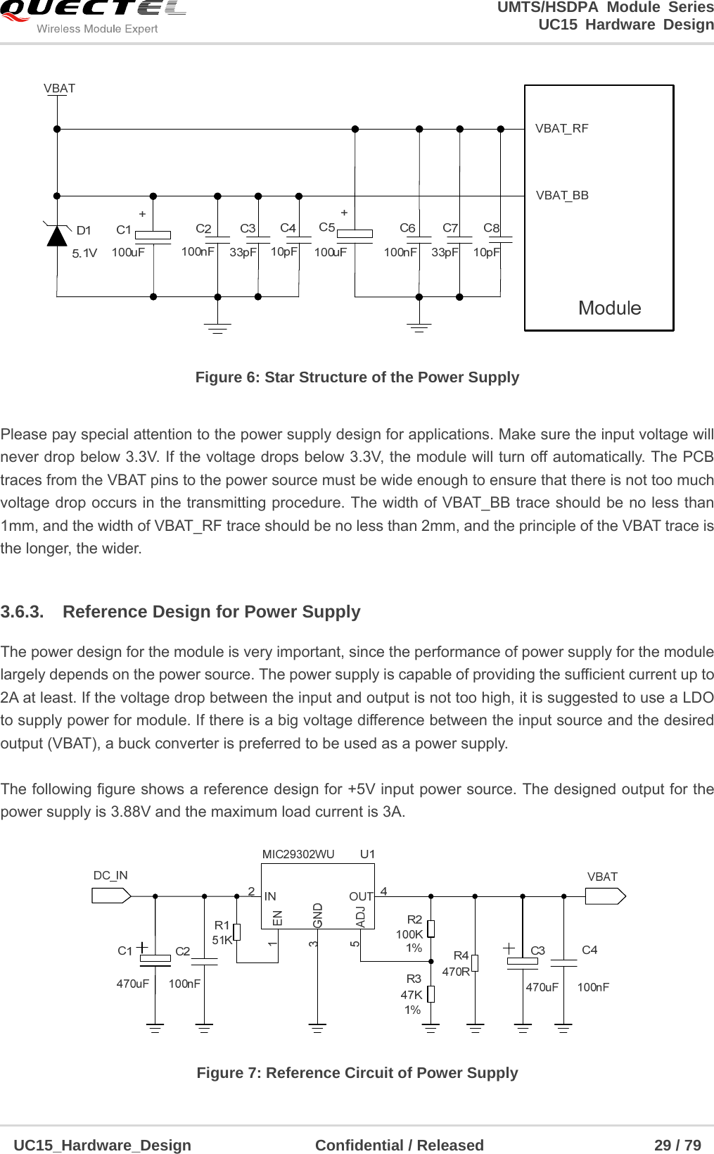                                                                        UMTS/HSDPA Module Series                                                                 UC15 Hardware Design  UC15_Hardware_Design                Confidential / Released                      29 / 79     Figure 6: Star Structure of the Power Supply  Please pay special attention to the power supply design for applications. Make sure the input voltage will never drop below 3.3V. If the voltage drops below 3.3V, the module will turn off automatically. The PCB traces from the VBAT pins to the power source must be wide enough to ensure that there is not too much voltage drop occurs in the transmitting procedure. The width of VBAT_BB trace should be no less than 1mm, and the width of VBAT_RF trace should be no less than 2mm, and the principle of the VBAT trace is the longer, the wider.  3.6.3.  Reference Design for Power Supply The power design for the module is very important, since the performance of power supply for the module largely depends on the power source. The power supply is capable of providing the sufficient current up to 2A at least. If the voltage drop between the input and output is not too high, it is suggested to use a LDO to supply power for module. If there is a big voltage difference between the input source and the desired output (VBAT), a buck converter is preferred to be used as a power supply.  The following figure shows a reference design for +5V input power source. The designed output for the power supply is 3.88V and the maximum load current is 3A.      Figure 7: Reference Circuit of Power Supply 