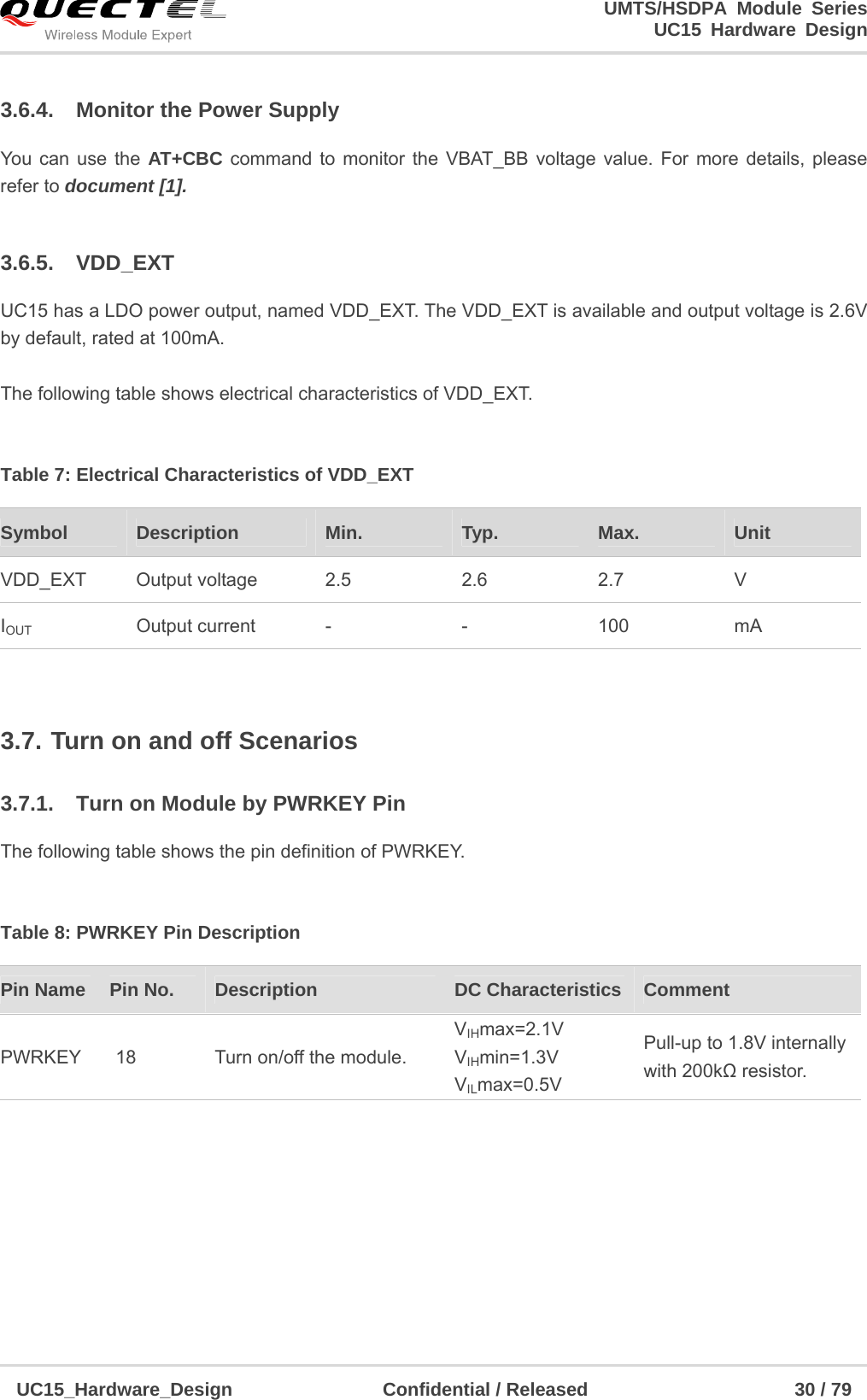                                                                        UMTS/HSDPA Module Series                                                                 UC15 Hardware Design  UC15_Hardware_Design                Confidential / Released                      30 / 79    3.6.4.  Monitor the Power Supply You can use the AT+CBC command to monitor the VBAT_BB voltage value. For more details, please refer to document [1].    3.6.5. VDD_EXT UC15 has a LDO power output, named VDD_EXT. The VDD_EXT is available and output voltage is 2.6V by default, rated at 100mA.  The following table shows electrical characteristics of VDD_EXT.  Table 7: Electrical Characteristics of VDD_EXT  3.7. Turn on and off Scenarios 3.7.1.  Turn on Module by PWRKEY Pin The following table shows the pin definition of PWRKEY.  Table 8: PWRKEY Pin Description         Symbol   Description  Min.  Typ.  Max.  Unit VDD_EXT Output voltage 2.5 2.6 2.7 V IOUT Output current - - 100 mA Pin Name    Pin No.  Description  DC Characteristics  Comment PWRKEY  18  Turn on/off the module. VIHmax=2.1V VIHmin=1.3V VILmax=0.5V Pull-up to 1.8V internally with 200kΩ resistor. 