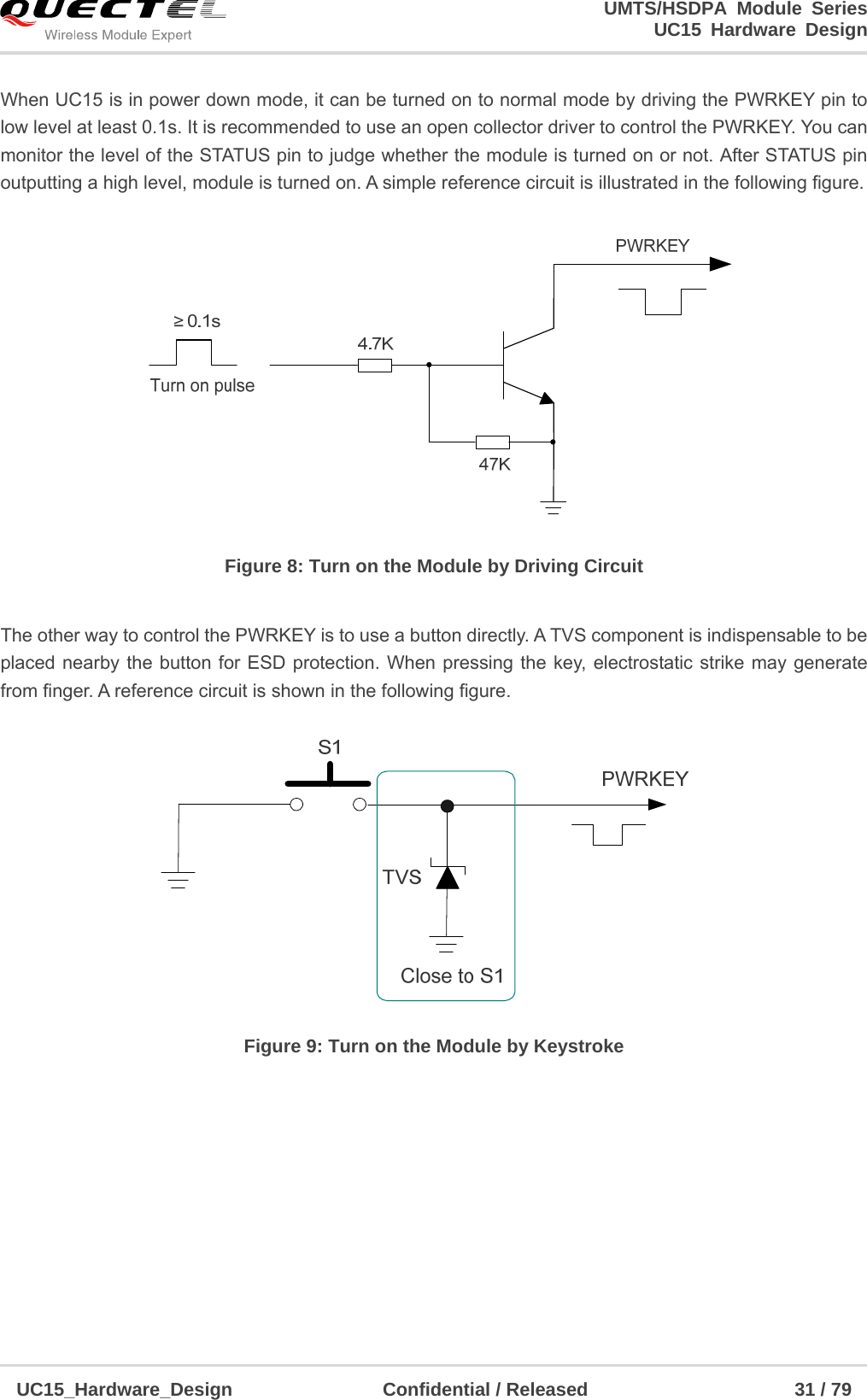                                                                        UMTS/HSDPA Module Series                                                                 UC15 Hardware Design  UC15_Hardware_Design                Confidential / Released                      31 / 79    When UC15 is in power down mode, it can be turned on to normal mode by driving the PWRKEY pin to   low level at least 0.1s. It is recommended to use an open collector driver to control the PWRKEY. You can monitor the level of the STATUS pin to judge whether the module is turned on or not. After STATUS pin outputting a high level, module is turned on. A simple reference circuit is illustrated in the following figure.  Figure 8: Turn on the Module by Driving Circuit  The other way to control the PWRKEY is to use a button directly. A TVS component is indispensable to be placed nearby the button for ESD protection. When pressing the key, electrostatic strike may generate from finger. A reference circuit is shown in the following figure.  Figure 9: Turn on the Module by Keystroke          