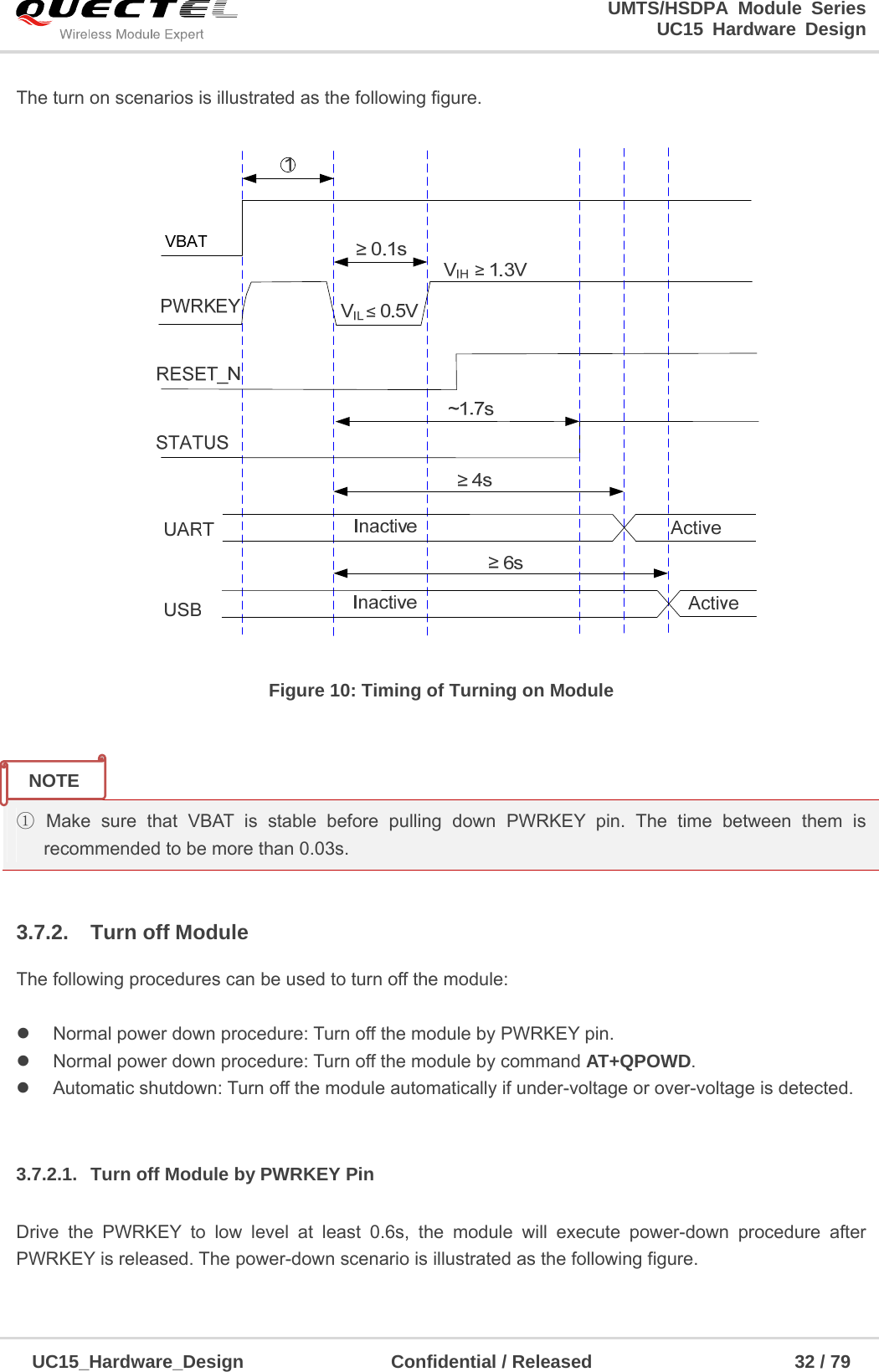                                                                        UMTS/HSDPA Module Series                                                                 UC15 Hardware Design  UC15_Hardware_Design                Confidential / Released                      32 / 79    The turn on scenarios is illustrated as the following figure.   Figure 10: Timing of Turning on Module   ① Make sure that VBAT is stable before pulling down PWRKEY pin. The time between them is recommended to be more than 0.03s.  3.7.2. Turn off Module The following procedures can be used to turn off the module:    Normal power down procedure: Turn off the module by PWRKEY pin.   Normal power down procedure: Turn off the module by command AT+QPOWD.   Automatic shutdown: Turn off the module automatically if under-voltage or over-voltage is detected.  3.7.2.1.  Turn off Module by PWRKEY Pin  Drive the PWRKEY to low level at least 0.6s, the module will execute power-down procedure after PWRKEY is released. The power-down scenario is illustrated as the following figure. NOTE 