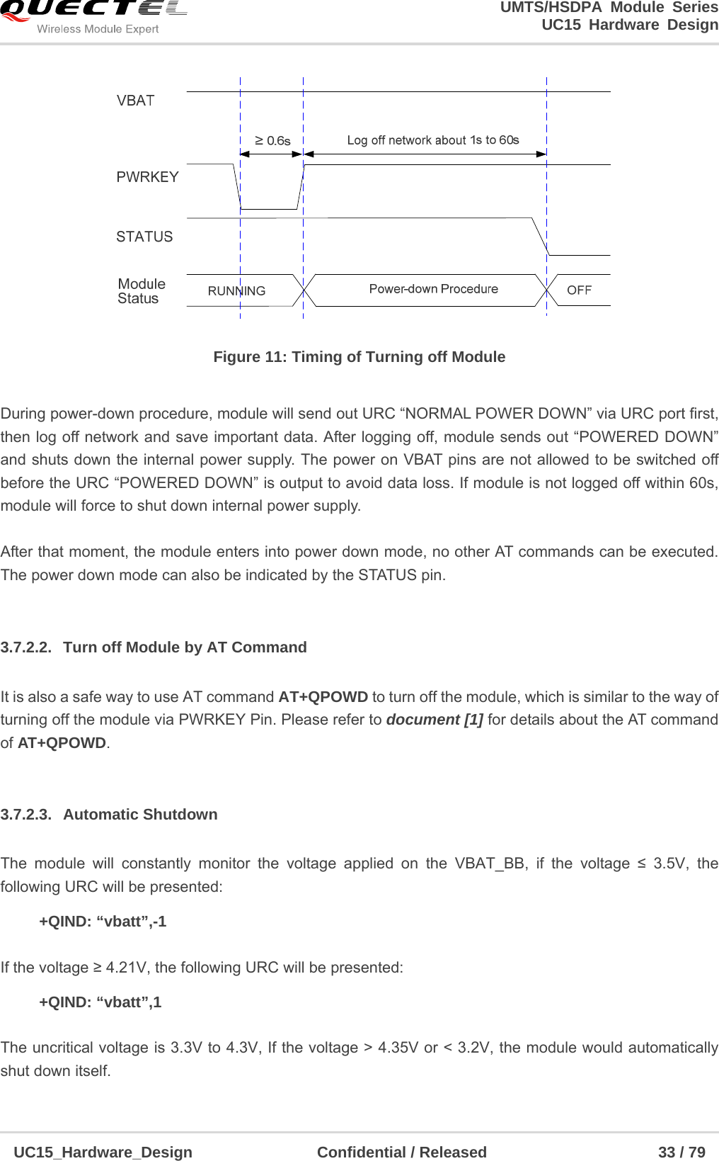                                                                        UMTS/HSDPA Module Series                                                                 UC15 Hardware Design  UC15_Hardware_Design                Confidential / Released                      33 / 79     Figure 11: Timing of Turning off Module  During power-down procedure, module will send out URC “NORMAL POWER DOWN” via URC port first, then log off network and save important data. After logging off, module sends out “POWERED DOWN” and shuts down the internal power supply. The power on VBAT pins are not allowed to be switched off before the URC “POWERED DOWN” is output to avoid data loss. If module is not logged off within 60s, module will force to shut down internal power supply.  After that moment, the module enters into power down mode, no other AT commands can be executed. The power down mode can also be indicated by the STATUS pin.  3.7.2.2.  Turn off Module by AT Command It is also a safe way to use AT command AT+QPOWD to turn off the module, which is similar to the way of turning off the module via PWRKEY Pin. Please refer to document [1] for details about the AT command of AT+QPOWD.  3.7.2.3. Automatic Shutdown The module will constantly monitor the voltage applied on the VBAT_BB, if the voltage ≤ 3.5V, the following URC will be presented:   +QIND: “vbatt”,-1  If the voltage ≥ 4.21V, the following URC will be presented:   +QIND: “vbatt”,1  The uncritical voltage is 3.3V to 4.3V, If the voltage &gt; 4.35V or &lt; 3.2V, the module would automatically shut down itself. 