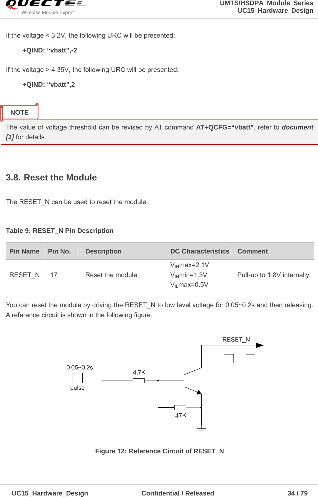                                                                        UMTS/HSDPA Module Series                                                                 UC15 Hardware Design  UC15_Hardware_Design                Confidential / Released                      34 / 79    If the voltage &lt; 3.2V, the following URC will be presented:   +QIND: “vbatt”,-2  If the voltage &gt; 4.35V, the following URC will be presented:   +QIND: “vbatt”,2   The value of voltage threshold can be revised by AT command AT+QCFG=“vbatt”, refer to document [1] for details.  3.8. Reset the Module  The RESET_N can be used to reset the module.  Table 9: RESET_N Pin Description  You can reset the module by driving the RESET_N to low level voltage for 0.05~0.2s and then releasing. A reference circuit is shown in the following figure.  Figure 12: Reference Circuit of RESET_N    Pin Name    Pin No.  Description  DC Characteristics  Comment RESET_N  17  Reset the module. VIHmax=2.1V VIHmin=1.3V VILmax=0.5V Pull-up to 1.8V internally. NOTE 