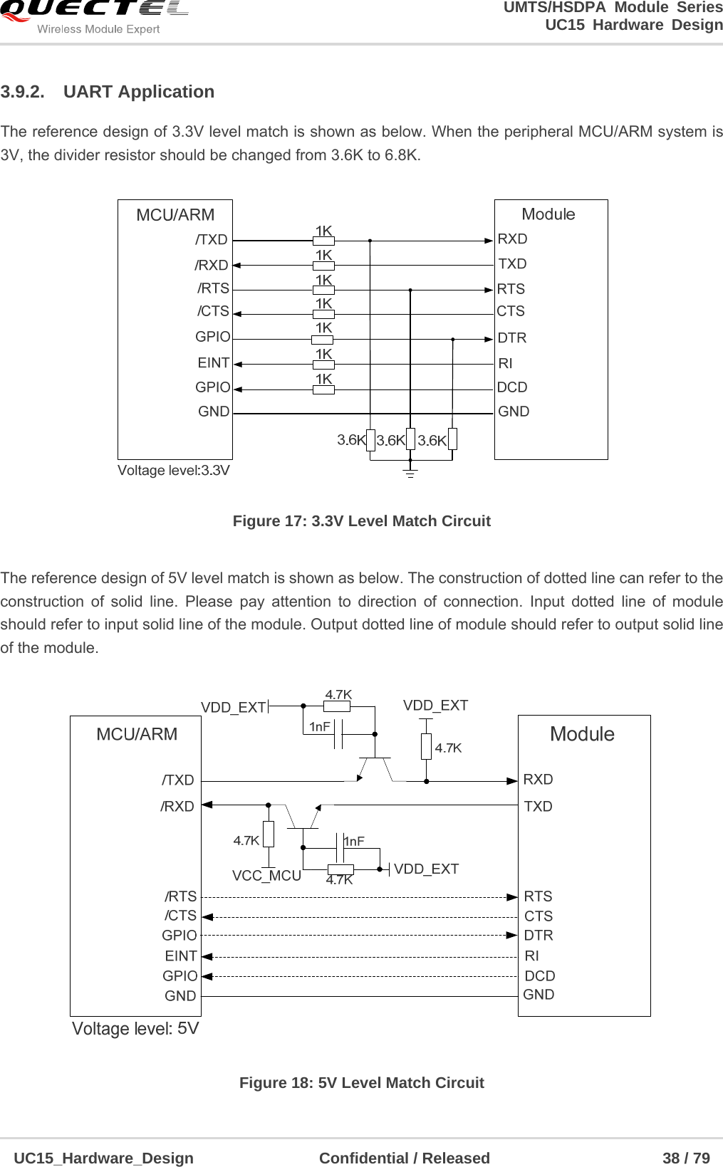                                                                        UMTS/HSDPA Module Series                                                                 UC15 Hardware Design  UC15_Hardware_Design                Confidential / Released                      38 / 79    3.9.2. UART Application The reference design of 3.3V level match is shown as below. When the peripheral MCU/ARM system is 3V, the divider resistor should be changed from 3.6K to 6.8K.  Figure 17: 3.3V Level Match Circuit  The reference design of 5V level match is shown as below. The construction of dotted line can refer to the construction of solid line. Please pay attention to direction of connection. Input dotted line of module should refer to input solid line of the module. Output dotted line of module should refer to output solid line of the module.  Figure 18: 5V Level Match Circuit 