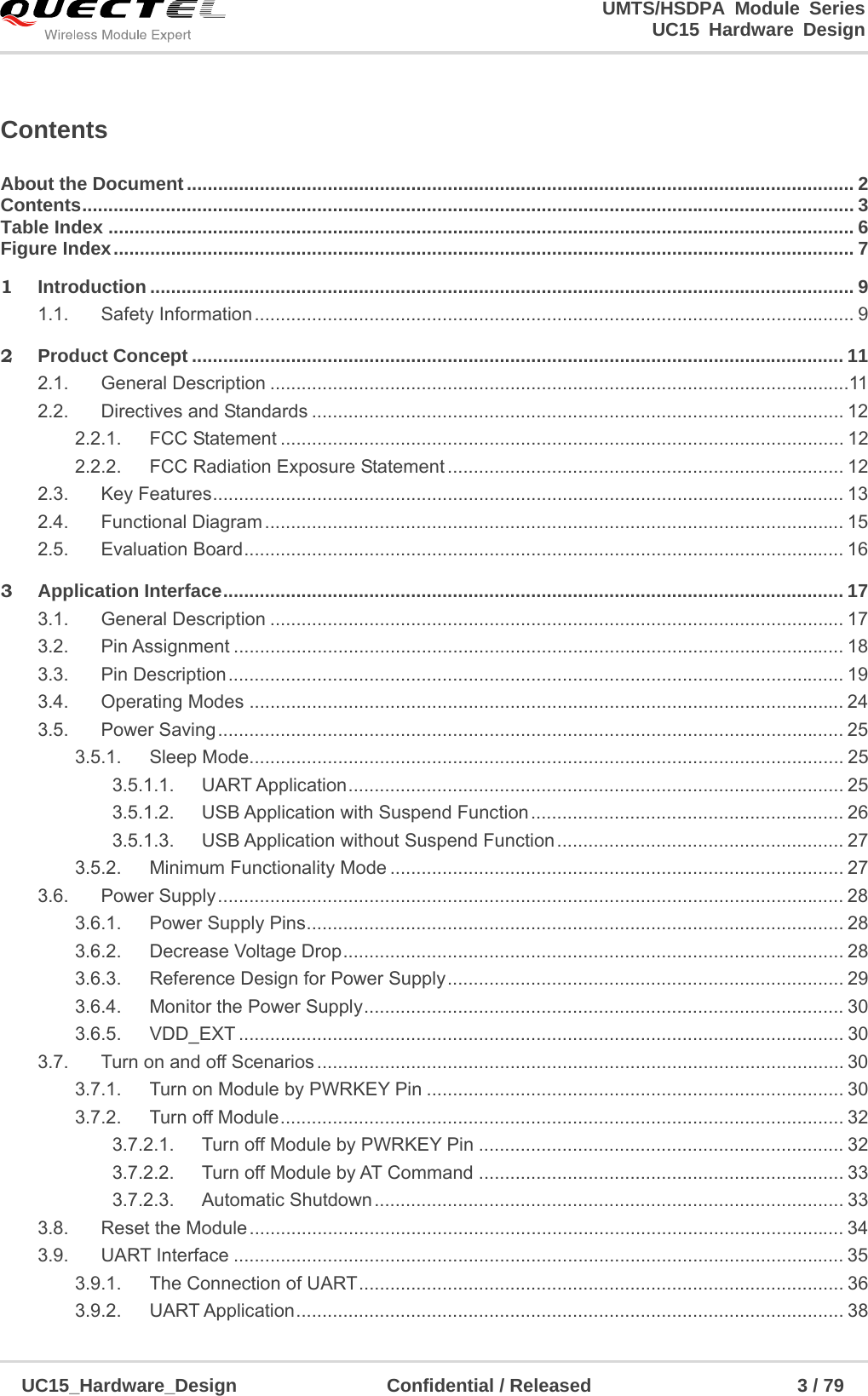                                                                        UMTS/HSDPA Module Series                                                                 UC15 Hardware Design  UC15_Hardware_Design                Confidential / Released                      3 / 79    Contents About the Document ................................................................................................................................ 2Contents .................................................................................................................................................... 3Table Index ............................................................................................................................................... 6Figure Index .............................................................................................................................................. 71Introduction ....................................................................................................................................... 91.1.Safety Information ................................................................................................................... 92Product Concept ............................................................................................................................. 112.1.General Description ...............................................................................................................112.2.Directives and Standards ...................................................................................................... 122.2.1.FCC Statement ............................................................................................................ 122.2.2.FCC Radiation Exposure Statement ............................................................................ 122.3.Key Features ......................................................................................................................... 132.4.Functional Diagram ............................................................................................................... 152.5.Evaluation Board ................................................................................................................... 163Application Interface ....................................................................................................................... 173.1.General Description .............................................................................................................. 173.2.Pin Assignment ..................................................................................................................... 183.3.Pin Description ...................................................................................................................... 193.4.Operating Modes .................................................................................................................. 243.5.Power Saving ........................................................................................................................ 253.5.1.Sleep Mode.................................................................................................................. 253.5.1.1.UART Application ............................................................................................... 253.5.1.2.USB Application with Suspend Function ............................................................  263.5.1.3.USB Application without Suspend Function ....................................................... 273.5.2.Minimum Functionality Mode ....................................................................................... 273.6.Power Supply ........................................................................................................................ 283.6.1.Power Supply Pins ....................................................................................................... 283.6.2.Decrease Voltage Drop ................................................................................................  283.6.3.Reference Design for Power Supply ............................................................................ 293.6.4.Monitor the Power Supply ............................................................................................  303.6.5.VDD_EXT .................................................................................................................... 303.7.Turn on and off Scenarios ..................................................................................................... 303.7.1.Turn on Module by PWRKEY Pin ................................................................................ 303.7.2.Turn off Module ............................................................................................................  323.7.2.1.Turn off Module by PWRKEY Pin ...................................................................... 323.7.2.2.Turn off Module by AT Command ...................................................................... 333.7.2.3.Automatic Shutdown .......................................................................................... 333.8.Reset the Module .................................................................................................................. 343.9.UART Interface ..................................................................................................................... 353.9.1.The Connection of UART ............................................................................................. 363.9.2.UART Application ......................................................................................................... 38