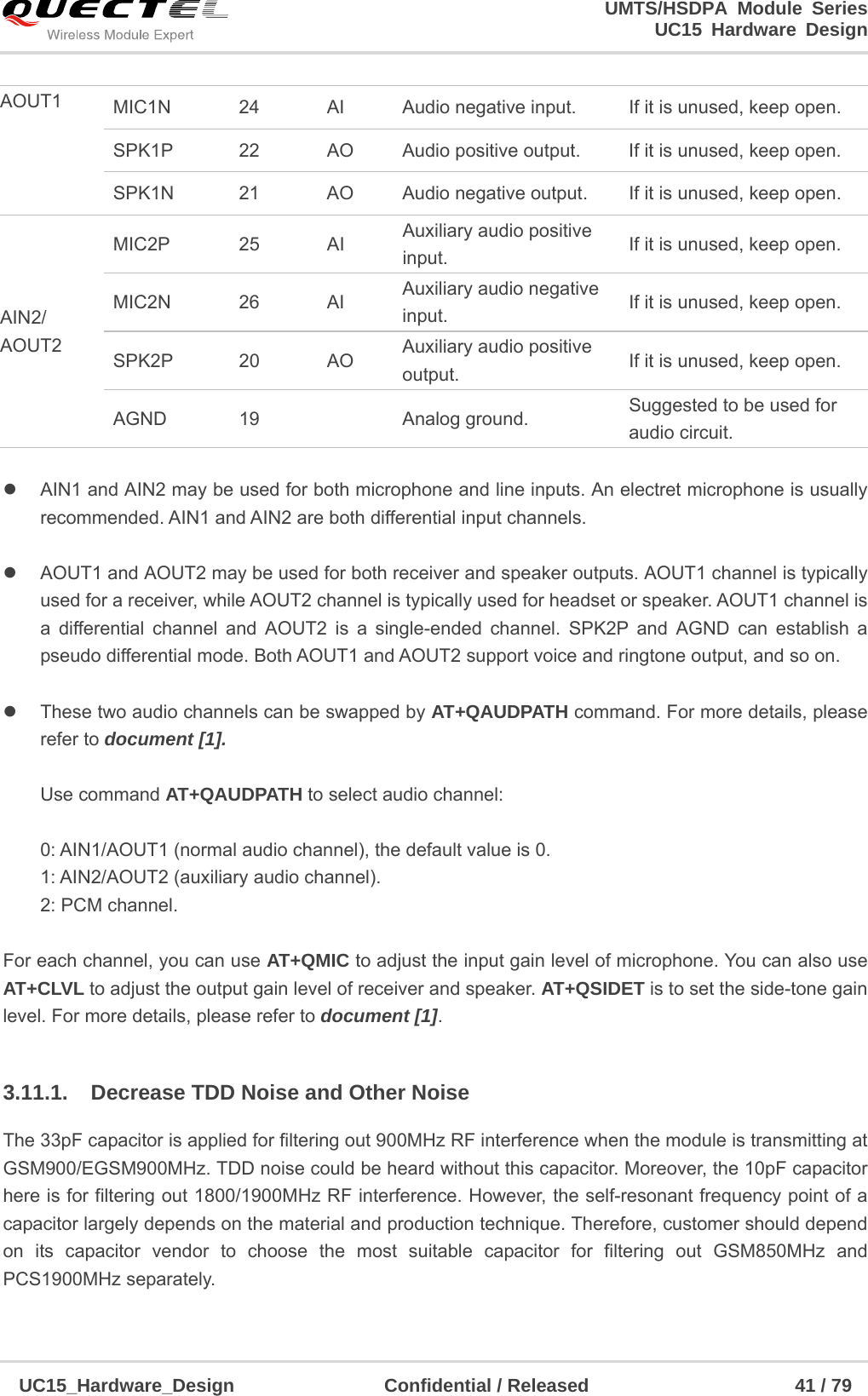                                                                        UMTS/HSDPA Module Series                                                                 UC15 Hardware Design  UC15_Hardware_Design                Confidential / Released                      41 / 79       AIN1 and AIN2 may be used for both microphone and line inputs. An electret microphone is usually recommended. AIN1 and AIN2 are both differential input channels.    AOUT1 and AOUT2 may be used for both receiver and speaker outputs. AOUT1 channel is typically used for a receiver, while AOUT2 channel is typically used for headset or speaker. AOUT1 channel is a differential channel and AOUT2 is a single-ended channel. SPK2P and AGND can establish a pseudo differential mode. Both AOUT1 and AOUT2 support voice and ringtone output, and so on.    These two audio channels can be swapped by AT+QAUDPATH command. For more details, please refer to document [1].  Use command AT+QAUDPATH to select audio channel:  0: AIN1/AOUT1 (normal audio channel), the default value is 0. 1: AIN2/AOUT2 (auxiliary audio channel). 2: PCM channel.  For each channel, you can use AT+QMIC to adjust the input gain level of microphone. You can also use AT+CLVL to adjust the output gain level of receiver and speaker. AT+QSIDET is to set the side-tone gain level. For more details, please refer to document [1].  3.11.1.  Decrease TDD Noise and Other Noise The 33pF capacitor is applied for filtering out 900MHz RF interference when the module is transmitting at GSM900/EGSM900MHz. TDD noise could be heard without this capacitor. Moreover, the 10pF capacitor here is for filtering out 1800/1900MHz RF interference. However, the self-resonant frequency point of a capacitor largely depends on the material and production technique. Therefore, customer should depend on its capacitor vendor to choose the most suitable capacitor for filtering out GSM850MHz and PCS1900MHz separately.    AOUT1  MIC1N  24  AI  Audio negative input.  If it is unused, keep open. SPK1P  22  AO  Audio positive output.  If it is unused, keep open. SPK1N  21  AO  Audio negative output.  If it is unused, keep open. AIN2/ AOUT2 MIC2P 25 AI Auxiliary audio positive input.  If it is unused, keep open. MIC2N 26 AI Auxiliary audio negative input.  If it is unused, keep open. SPK2P 20 AO Auxiliary audio positive output.  If it is unused, keep open. AGND 19   Analog ground.  Suggested to be used for audio circuit. 