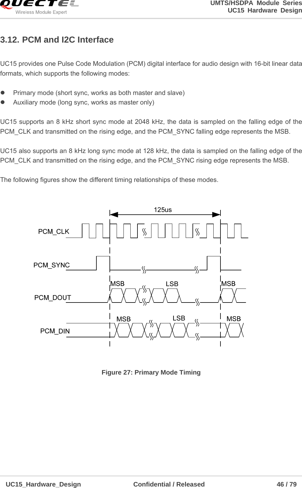                                                                        UMTS/HSDPA Module Series                                                                 UC15 Hardware Design  UC15_Hardware_Design                Confidential / Released                      46 / 79    3.12. PCM and I2C Interface  UC15 provides one Pulse Code Modulation (PCM) digital interface for audio design with 16-bit linear data formats, which supports the following modes:    Primary mode (short sync, works as both master and slave)   Auxiliary mode (long sync, works as master only)  UC15 supports an 8 kHz short sync mode at 2048 kHz, the data is sampled on the falling edge of the PCM_CLK and transmitted on the rising edge, and the PCM_SYNC falling edge represents the MSB.    UC15 also supports an 8 kHz long sync mode at 128 kHz, the data is sampled on the falling edge of the PCM_CLK and transmitted on the rising edge, and the PCM_SYNC rising edge represents the MSB.   The following figures show the different timing relationships of these modes.   Figure 27: Primary Mode Timing  