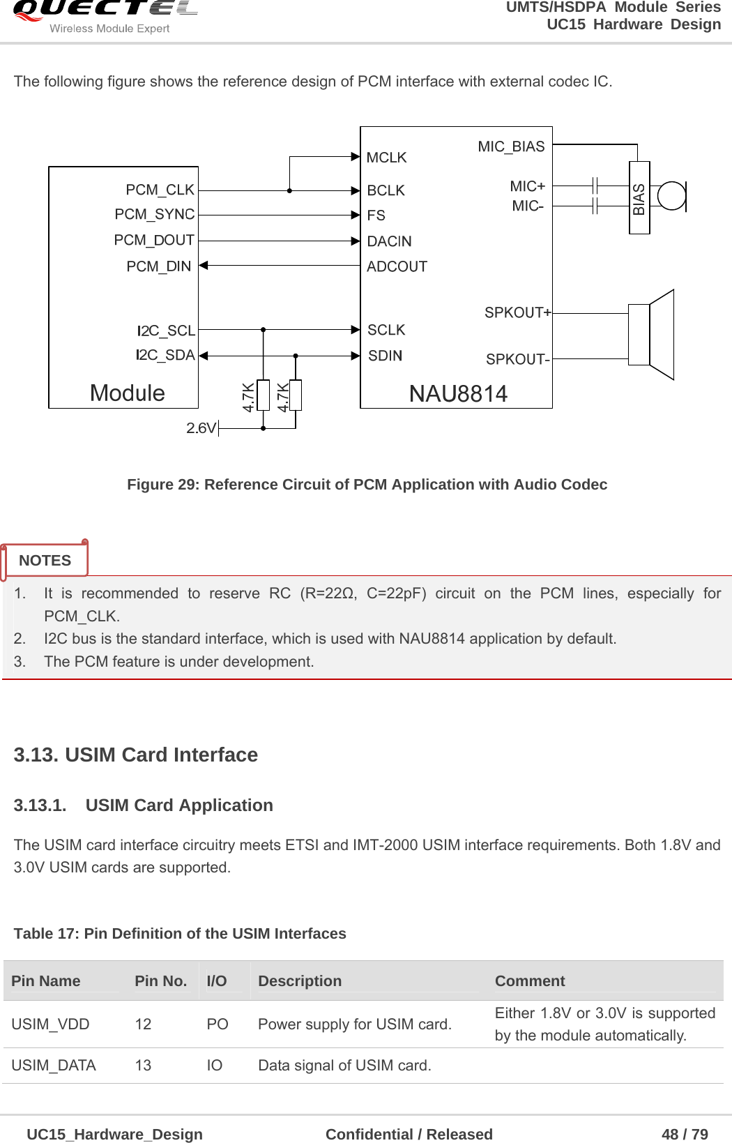                                                                        UMTS/HSDPA Module Series                                                                 UC15 Hardware Design  UC15_Hardware_Design                Confidential / Released                      48 / 79    The following figure shows the reference design of PCM interface with external codec IC.  Figure 29: Reference Circuit of PCM Application with Audio Codec   1.  It is recommended to reserve RC (R=22Ω, C=22pF) circuit on the PCM lines, especially for PCM_CLK. 2.  I2C bus is the standard interface, which is used with NAU8814 application by default. 3.  The PCM feature is under development.  3.13. USIM Card Interface 3.13.1.  USIM Card Application The USIM card interface circuitry meets ETSI and IMT-2000 USIM interface requirements. Both 1.8V and 3.0V USIM cards are supported.  Table 17: Pin Definition of the USIM Interfaces Pin Name    Pin No.  I/O  Description  Comment USIM_VDD  12  PO  Power supply for USIM card.  Either 1.8V or 3.0V is supported by the module automatically. USIM_DATA  13  IO  Data signal of USIM card.   NOTES 