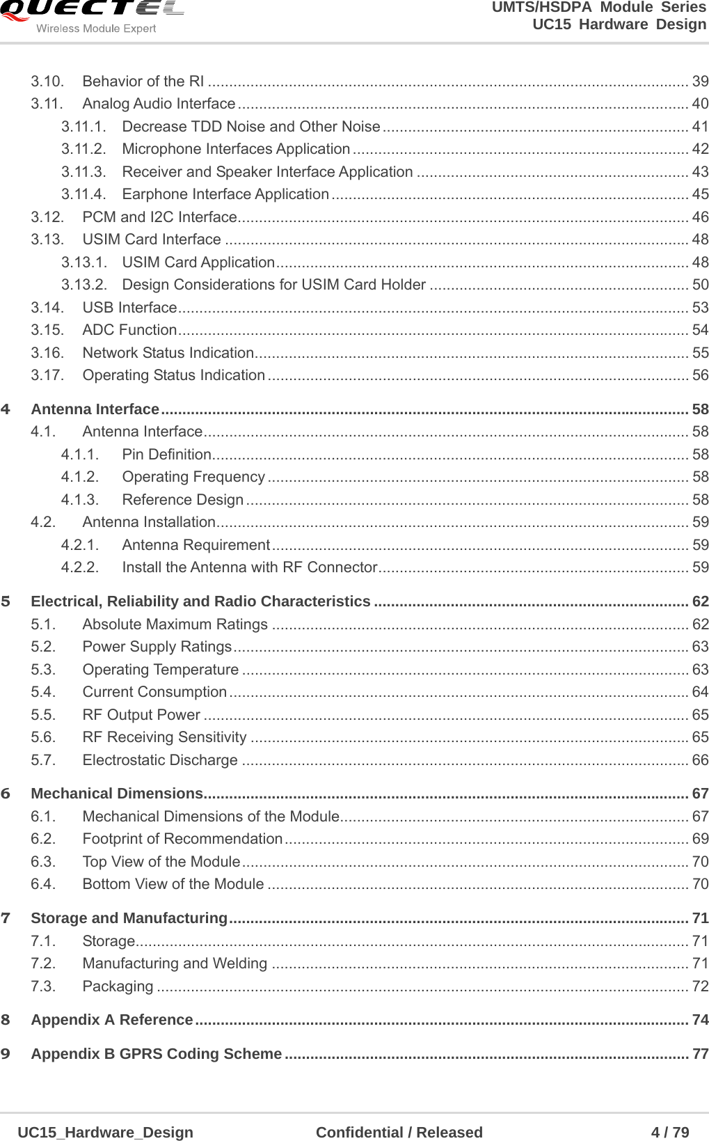                                                                        UMTS/HSDPA Module Series                                                                 UC15 Hardware Design  UC15_Hardware_Design                Confidential / Released                      4 / 79    3.10.Behavior of the RI ................................................................................................................. 393.11.Analog Audio Interface .......................................................................................................... 403.11.1.Decrease TDD Noise and Other Noise ........................................................................  413.11.2.Microphone Interfaces Application ............................................................................... 423.11.3.Receiver and Speaker Interface Application ................................................................ 433.11.4.Earphone Interface Application ....................................................................................  453.12.PCM and I2C Interface .......................................................................................................... 463.13.USIM Card Interface ............................................................................................................. 483.13.1.USIM Card Application .................................................................................................  483.13.2.Design Considerations for USIM Card Holder ............................................................. 503.14.USB Interface ........................................................................................................................ 533.15.ADC Function ........................................................................................................................ 543.16.Network Status Indication ...................................................................................................... 553.17.Operating Status Indication ................................................................................................... 564Antenna Interface ............................................................................................................................ 584.1.Antenna Interface .................................................................................................................. 584.1.1.Pin Definition ................................................................................................................ 584.1.2.Operating Frequency ................................................................................................... 584.1.3.Reference Design ........................................................................................................ 584.2.Antenna Installation ............................................................................................................... 594.2.1.Antenna Requirement ..................................................................................................  594.2.2.Install the Antenna with RF Connector ......................................................................... 595Electrical, Reliability and Radio Characteristics .......................................................................... 625.1.Absolute Maximum Ratings .................................................................................................. 625.2.Power Supply Ratings ........................................................................................................... 635.3.Operating Temperature ......................................................................................................... 635.4.Current Consumption ............................................................................................................ 645.5.RF Output Power .................................................................................................................. 655.6.RF Receiving Sensitivity ....................................................................................................... 655.7.Electrostatic Discharge ......................................................................................................... 666Mechanical Dimensions.................................................................................................................. 676.1.Mechanical Dimensions of the Module.................................................................................. 676.2.Footprint of Recommendation ...............................................................................................  696.3.Top View of the Module ......................................................................................................... 706.4.Bottom View of the Module ................................................................................................... 707Storage and Manufacturing ............................................................................................................ 717.1.Storage.................................................................................................................................. 717.2.Manufacturing and Welding .................................................................................................. 717.3.Packaging ............................................................................................................................. 728Appendix A Reference .................................................................................................................... 749Appendix B GPRS Coding Scheme ............................................................................................... 77