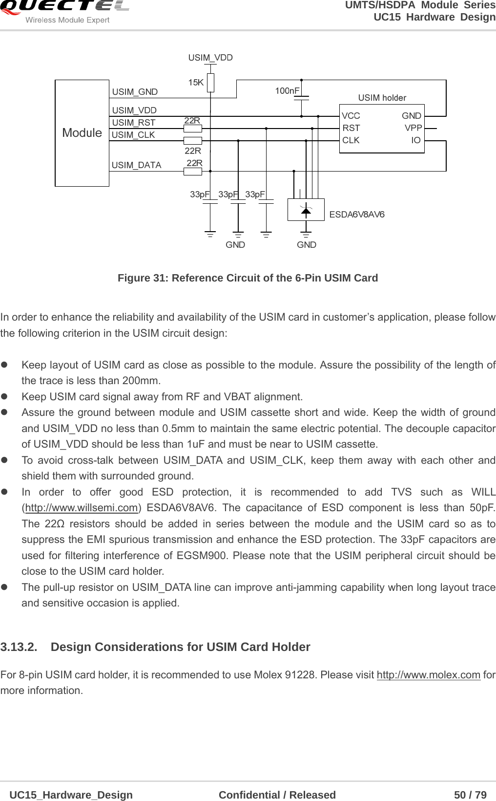                                                                        UMTS/HSDPA Module Series                                                                 UC15 Hardware Design  UC15_Hardware_Design                Confidential / Released                      50 / 79       Figure 31: Reference Circuit of the 6-Pin USIM Card  In order to enhance the reliability and availability of the USIM card in customer’s application, please follow the following criterion in the USIM circuit design:    Keep layout of USIM card as close as possible to the module. Assure the possibility of the length of the trace is less than 200mm.     Keep USIM card signal away from RF and VBAT alignment.   Assure the ground between module and USIM cassette short and wide. Keep the width of ground and USIM_VDD no less than 0.5mm to maintain the same electric potential. The decouple capacitor of USIM_VDD should be less than 1uF and must be near to USIM cassette.   To avoid cross-talk between USIM_DATA and USIM_CLK, keep them away with each other and shield them with surrounded ground.     In order to offer good ESD protection, it is recommended to add TVS such as WILL (http://www.willsemi.com) ESDA6V8AV6. The capacitance of ESD component is less than 50pF.  The 22Ω resistors should be added in series between the module and the USIM card so as to suppress the EMI spurious transmission and enhance the ESD protection. The 33pF capacitors are used for filtering interference of EGSM900. Please note that the USIM peripheral circuit should be close to the USIM card holder.   The pull-up resistor on USIM_DATA line can improve anti-jamming capability when long layout trace and sensitive occasion is applied.  3.13.2.  Design Considerations for USIM Card Holder For 8-pin USIM card holder, it is recommended to use Molex 91228. Please visit http://www.molex.com for more information. 