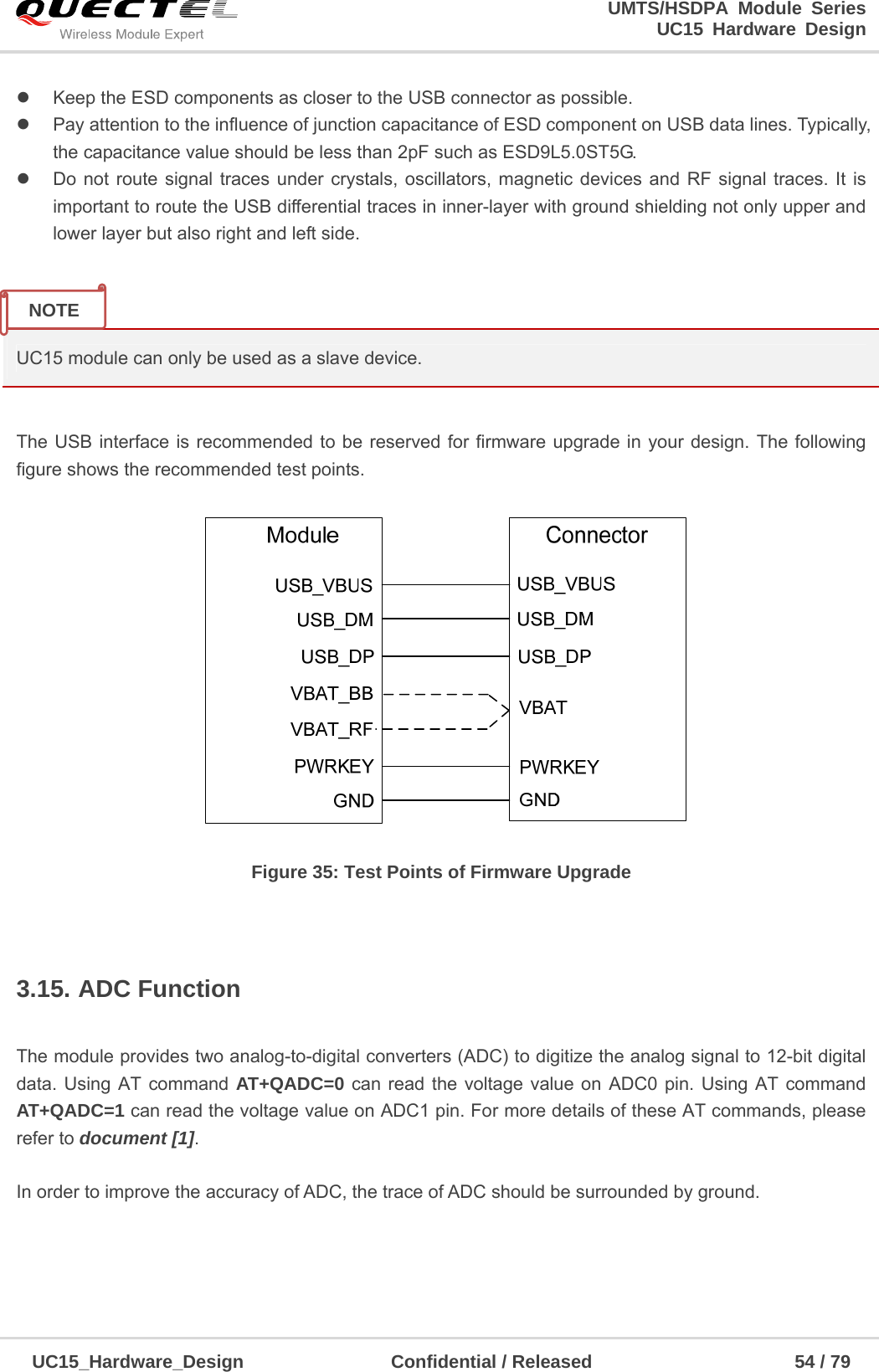                                                                        UMTS/HSDPA Module Series                                                                 UC15 Hardware Design  UC15_Hardware_Design                Confidential / Released                      54 / 79      Keep the ESD components as closer to the USB connector as possible.   Pay attention to the influence of junction capacitance of ESD component on USB data lines. Typically,                 the capacitance value should be less than 2pF such as ESD9L5.0ST5G.   Do not route signal traces under crystals, oscillators, magnetic devices and RF signal traces. It is important to route the USB differential traces in inner-layer with ground shielding not only upper and lower layer but also right and left side.   UC15 module can only be used as a slave device.  The USB interface is recommended to be reserved for firmware upgrade in your design. The following figure shows the recommended test points.   Figure 35: Test Points of Firmware Upgrade  3.15. ADC Function  The module provides two analog-to-digital converters (ADC) to digitize the analog signal to 12-bit digital data. Using AT command AT+QADC=0 can read the voltage value on ADC0 pin. Using AT command AT+QADC=1 can read the voltage value on ADC1 pin. For more details of these AT commands, please refer to document [1].   In order to improve the accuracy of ADC, the trace of ADC should be surrounded by ground.    NOTE 