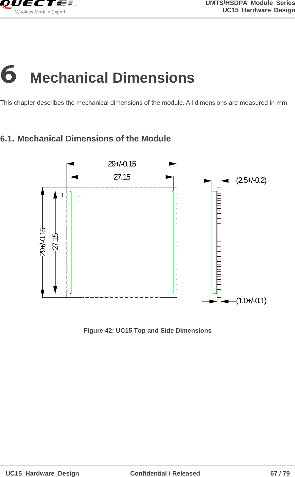                                                                        UMTS/HSDPA Module Series                                                                 UC15 Hardware Design  UC15_Hardware_Design                Confidential / Released                      67 / 79    6 Mechanical Dimensions  This chapter describes the mechanical dimensions of the module. All dimensions are measured in mm.  6.1. Mechanical Dimensions of the Module (2.5+/-0.2)(1.0+/-0.1)27.1527.1529+/-0.1529+/-0.15 Figure 42: UC15 Top and Side Dimensions         