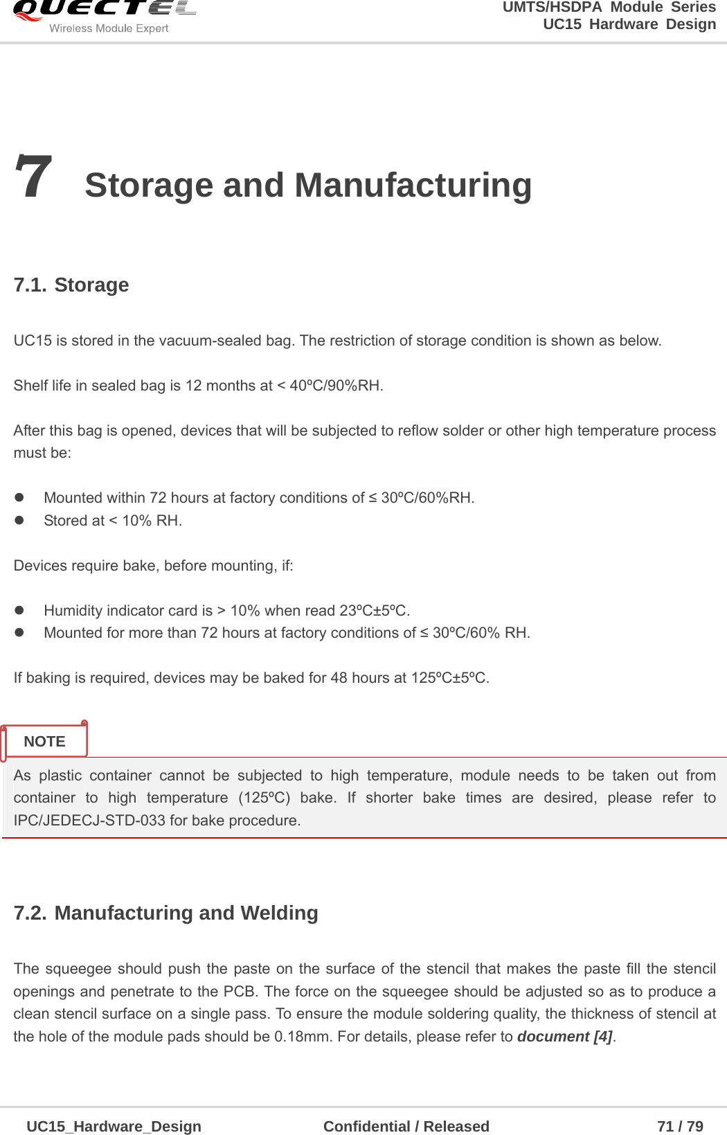                                                                        UMTS/HSDPA Module Series                                                                 UC15 Hardware Design  UC15_Hardware_Design                Confidential / Released                      71 / 79    7 Storage and Manufacturing  7.1. Storage  UC15 is stored in the vacuum-sealed bag. The restriction of storage condition is shown as below.    Shelf life in sealed bag is 12 months at &lt; 40ºC/90%RH.    After this bag is opened, devices that will be subjected to reflow solder or other high temperature process must be:    Mounted within 72 hours at factory conditions of ≤ 30ºC/60%RH.   Stored at &lt; 10% RH.  Devices require bake, before mounting, if:    Humidity indicator card is &gt; 10% when read 23ºC±5ºC.   Mounted for more than 72 hours at factory conditions of ≤ 30ºC/60% RH.  If baking is required, devices may be baked for 48 hours at 125ºC±5ºC.   As plastic container cannot be subjected to high temperature, module needs to be taken out from container to high temperature (125ºC) bake. If shorter bake times are desired, please refer to IPC/JEDECJ-STD-033 for bake procedure.  7.2. Manufacturing and Welding  The squeegee should push the paste on the surface of the stencil that makes the paste fill the stencil openings and penetrate to the PCB. The force on the squeegee should be adjusted so as to produce a clean stencil surface on a single pass. To ensure the module soldering quality, the thickness of stencil at the hole of the module pads should be 0.18mm. For details, please refer to document [4].  NOTE 