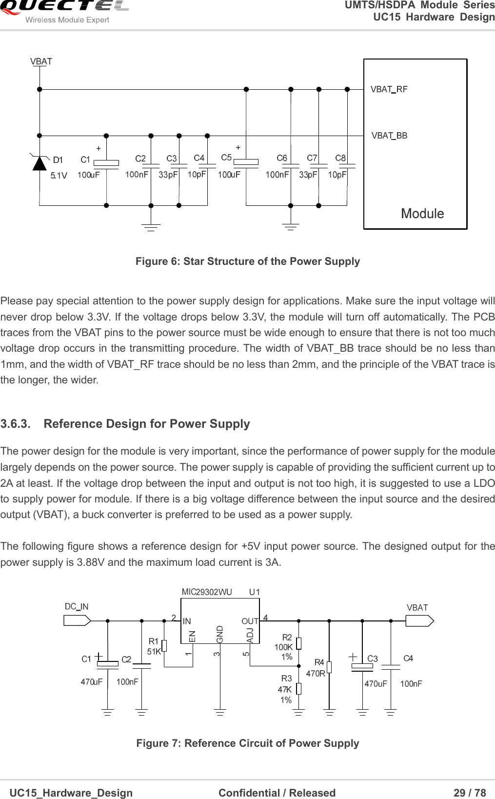                                                                        UMTS/HSDPA  Module  Series                                                                 UC15 Hardware Design  UC15_Hardware_Design                                Confidential / Released                                            29 / 78     Figure 6: Star Structure of the Power Supply  Please pay special attention to the power supply design for applications. Make sure the input voltage will never drop below 3.3V. If the voltage drops below 3.3V, the module will turn off automatically. The PCB traces from the VBAT pins to the power source must be wide enough to ensure that there is not too much voltage drop occurs in the transmitting procedure. The width of VBAT_BB trace should be no less than 1mm, and the width of VBAT_RF trace should be no less than 2mm, and the principle of the VBAT trace is the longer, the wider.  3.6.3.  Reference Design for Power Supply The power design for the module is very important, since the performance of power supply for the module largely depends on the power source. The power supply is capable of providing the sufficient current up to 2A at least. If the voltage drop between the input and output is not too high, it is suggested to use a LDO to supply power for module. If there is a big voltage difference between the input source and the desired output (VBAT), a buck converter is preferred to be used as a power supply.  The following figure shows a reference design for +5V input power source. The designed output for the power supply is 3.88V and the maximum load current is 3A.      Figure 7: Reference Circuit of Power Supply 