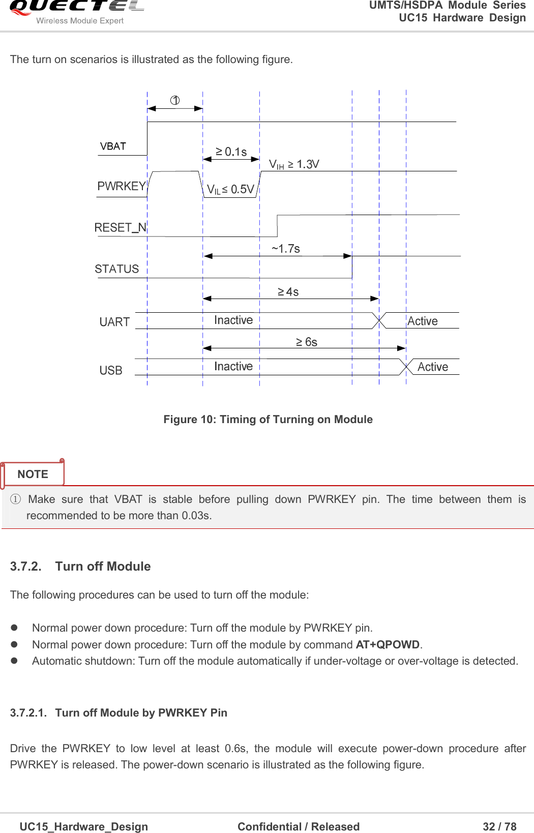                                                                        UMTS/HSDPA  Module  Series                                                                 UC15 Hardware Design  UC15_Hardware_Design                                Confidential / Released                                            32 / 78    The turn on scenarios is illustrated as the following figure.    Figure 10: Timing of Turning on Module   ①  Make  sure  that  VBAT  is  stable  before  pulling  down  PWRKEY  pin.  The  time  between  them  is recommended to be more than 0.03s.  3.7.2.  Turn off Module The following procedures can be used to turn off the module:    Normal power down procedure: Turn off the module by PWRKEY pin.   Normal power down procedure: Turn off the module by command AT+QPOWD.   Automatic shutdown: Turn off the module automatically if under-voltage or over-voltage is detected.  3.7.2.1.  Turn off Module by PWRKEY Pin   Drive  the  PWRKEY  to  low  level  at  least  0.6s,  the  module  will  execute  power-down  procedure  after PWRKEY is released. The power-down scenario is illustrated as the following figure. NOTE 