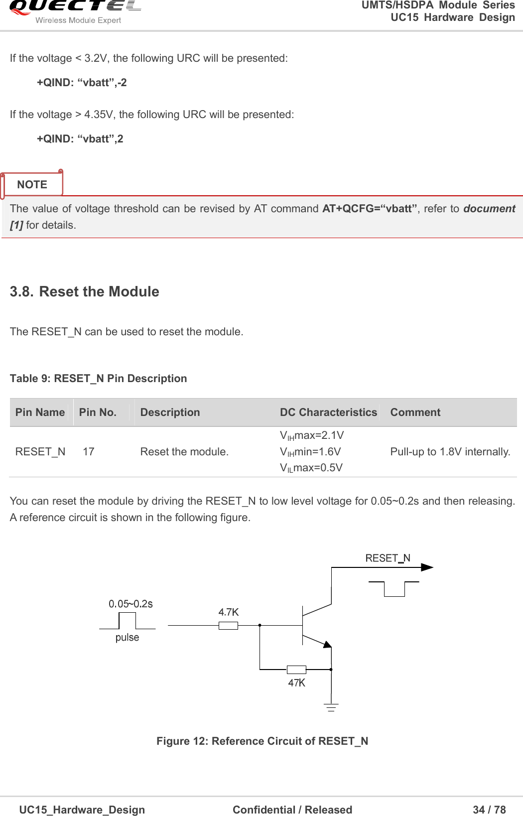                                                                        UMTS/HSDPA  Module  Series                                                                 UC15 Hardware Design  UC15_Hardware_Design                                Confidential / Released                                            34 / 78    If the voltage &lt; 3.2V, the following URC will be presented:     +QIND: “vbatt”,-2  If the voltage &gt; 4.35V, the following URC will be presented:     +QIND: “vbatt”,2   The value of voltage threshold can be revised by AT command AT+QCFG=“vbatt”, refer to document [1] for details.  3.8. Reset the Module  The RESET_N can be used to reset the module.  Table 9: RESET_N Pin Description  You can reset the module by driving the RESET_N to low level voltage for 0.05~0.2s and then releasing. A reference circuit is shown in the following figure.  Figure 12: Reference Circuit of RESET_N    Pin Name  Pin No.  Description  DC Characteristics Comment RESET_N  17  Reset the module. VIHmax=2.1V VIHmin=1.6V VILmax=0.5V Pull-up to 1.8V internally.  NOTE 