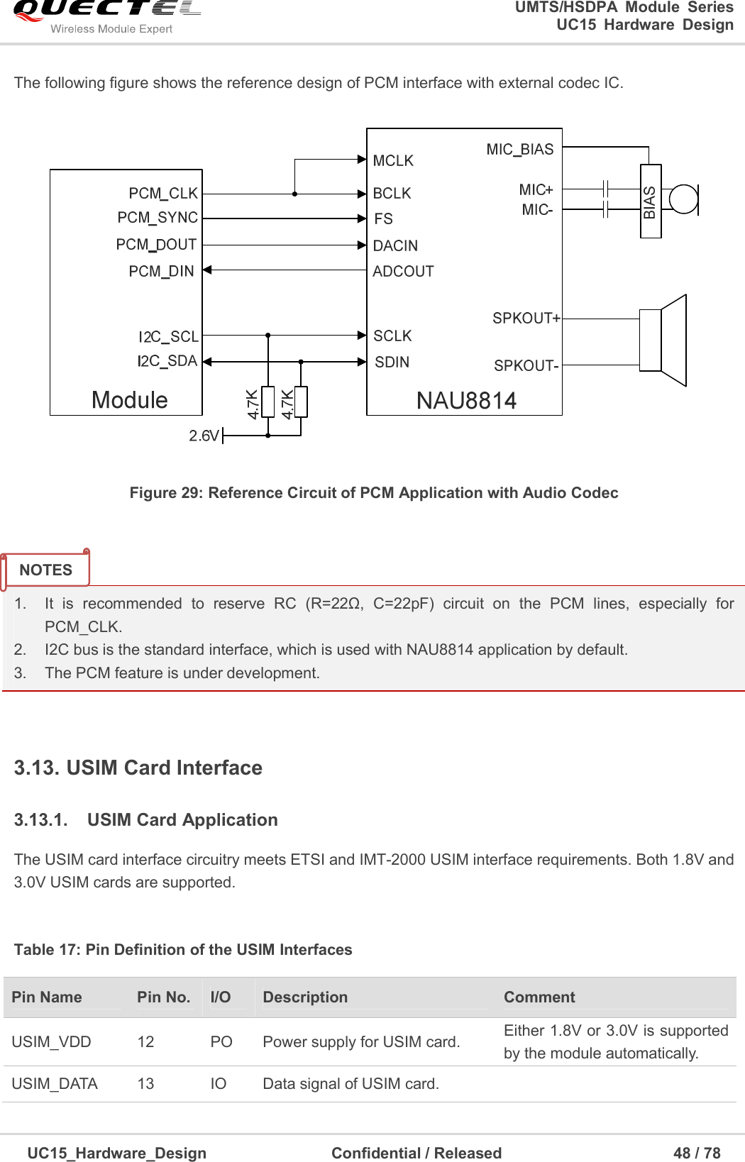                                                                        UMTS/HSDPA  Module  Series                                                                 UC15 Hardware Design  UC15_Hardware_Design                                Confidential / Released                                            48 / 78    The following figure shows the reference design of PCM interface with external codec IC.  Figure 29: Reference Circuit of PCM Application with Audio Codec   1.  It  is  recommended  to  reserve  RC  (R=22Ω,  C=22pF)  circuit  on  the  PCM  lines,  especially  for PCM_CLK. 2.  I2C bus is the standard interface, which is used with NAU8814 application by default. 3.  The PCM feature is under development.  3.13. USIM Card Interface 3.13.1.  USIM Card Application The USIM card interface circuitry meets ETSI and IMT-2000 USIM interface requirements. Both 1.8V and 3.0V USIM cards are supported.  Table 17: Pin Definition of the USIM Interfaces Pin Name    Pin No. I/O  Description  Comment USIM_VDD  12  PO  Power supply for USIM card.  Either 1.8V or 3.0V is supported by the module automatically. USIM_DATA  13  IO  Data signal of USIM card.   NOTES 