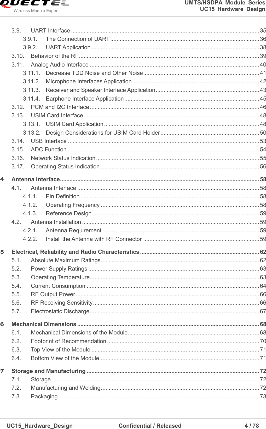                                                                        UMTS/HSDPA  Module  Series                                                                 UC15 Hardware Design  UC15_Hardware_Design                                Confidential / Released                                            4 / 78    3.9. UART Interface ........................................................................................................................ 35 3.9.1. The Connection of UART ............................................................................................... 36 3.9.2. UART Application ........................................................................................................... 38 3.10. Behavior of the RI .................................................................................................................... 39 3.11. Analog Audio Interface ............................................................................................................ 40 3.11.1. Decrease TDD Noise and Other Noise .......................................................................... 41 3.11.2. Microphone Interfaces Application ................................................................................. 42 3.11.3. Receiver and Speaker Interface Application .................................................................. 43 3.11.4. Earphone Interface Application ...................................................................................... 45 3.12. PCM and I2C Interface ............................................................................................................ 46 3.13. USIM Card Interface ................................................................................................................ 48 3.13.1. USIM Card Application ................................................................................................... 48 3.13.2. Design Considerations for USIM Card Holder ............................................................... 50 3.14. USB Interface .......................................................................................................................... 53 3.15. ADC Function .......................................................................................................................... 54 3.16. Network Status Indication ........................................................................................................ 55 3.17. Operating Status Indication ..................................................................................................... 56 4 Antenna Interface ............................................................................................................................... 58 4.1. Antenna Interface .................................................................................................................... 58 4.1.1. Pin Definition .................................................................................................................. 58 4.1.2. Operating Frequency ..................................................................................................... 58 4.1.3. Reference Design .......................................................................................................... 59 4.2. Antenna Installation ................................................................................................................. 59 4.2.1. Antenna Requirement .................................................................................................... 59 4.2.2. Install the Antenna with RF Connector .......................................................................... 59 5 Electrical, Reliability and Radio Characteristics ............................................................................ 62 5.1. Absolute Maximum Ratings ..................................................................................................... 62 5.2. Power Supply Ratings ............................................................................................................. 63 5.3. Operating Temperature ............................................................................................................ 63 5.4. Current Consumption .............................................................................................................. 64 5.5. RF Output Power ..................................................................................................................... 66 5.6. RF Receiving Sensitivity .......................................................................................................... 66 5.7. Electrostatic Discharge ............................................................................................................ 67 6 Mechanical Dimensions .................................................................................................................... 68 6.1. Mechanical Dimensions of the Module.................................................................................... 68 6.2. Footprint of Recommendation ................................................................................................. 70 6.3. Top View of the Module ........................................................................................................... 71 6.4. Bottom View of the Module ...................................................................................................... 71 7 Storage and Manufacturing .............................................................................................................. 72 7.1. Storage..................................................................................................................................... 72 7.2. Manufacturing and Welding ..................................................................................................... 72 7.3. Packaging ................................................................................................................................ 73 