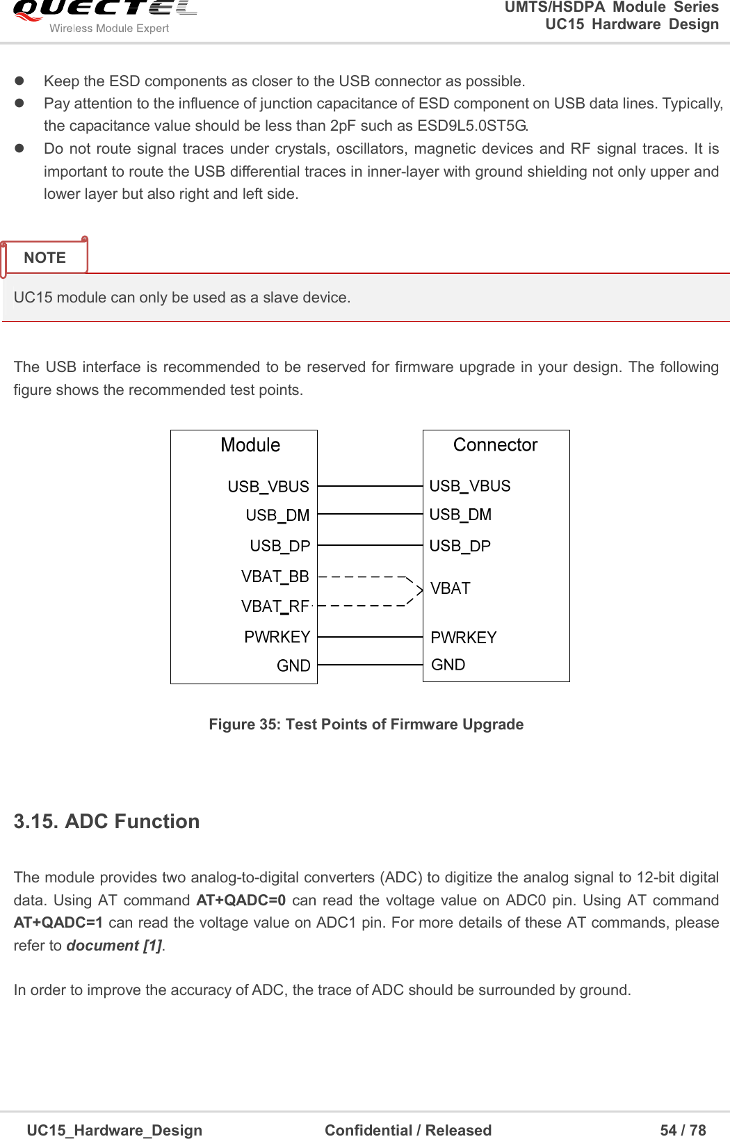                                                                        UMTS/HSDPA  Module  Series                                                                 UC15 Hardware Design  UC15_Hardware_Design                                Confidential / Released                                            54 / 78      Keep the ESD components as closer to the USB connector as possible.   Pay attention to the influence of junction capacitance of ESD component on USB data lines. Typically,          the capacitance value should be less than 2pF such as ESD9L5.0ST5G.   Do not route signal traces under  crystals, oscillators, magnetic devices and RF  signal traces. It is important to route the USB differential traces in inner-layer with ground shielding not only upper and lower layer but also right and left side.   UC15 module can only be used as a slave device.  The USB interface is recommended to be reserved for firmware upgrade in your design. The following figure shows the recommended test points.    Figure 35: Test Points of Firmware Upgrade  3.15. ADC Function  The module provides two analog-to-digital converters (ADC) to digitize the analog signal to 12-bit digital data. Using AT command AT+QADC=0  can read the voltage value on ADC0 pin. Using AT command AT+QADC=1 can read the voltage value on ADC1 pin. For more details of these AT commands, please refer to document [1].    In order to improve the accuracy of ADC, the trace of ADC should be surrounded by ground.    NOTE 