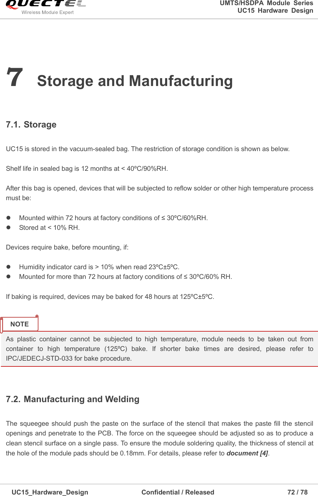                                                                        UMTS/HSDPA  Module  Series                                                                 UC15 Hardware Design  UC15_Hardware_Design                                Confidential / Released                                            72 / 78    7 Storage and Manufacturing  7.1. Storage  UC15 is stored in the vacuum-sealed bag. The restriction of storage condition is shown as below.    Shelf life in sealed bag is 12 months at &lt; 40ºC/90%RH.    After this bag is opened, devices that will be subjected to reflow solder or other high temperature process must be:    Mounted within 72 hours at factory conditions of ≤ 30ºC/60%RH.   Stored at &lt; 10% RH.  Devices require bake, before mounting, if:    Humidity indicator card is &gt; 10% when read 23ºC±5ºC.   Mounted for more than 72 hours at factory conditions of ≤ 30ºC/60% RH.  If baking is required, devices may be baked for 48 hours at 125ºC±5ºC.   As  plastic  container  cannot  be  subjected  to  high  temperature,  module  needs  to  be  taken  out  from container  to  high  temperature  (125ºC)  bake.  If  shorter  bake  times  are  desired,  please  refer  to IPC/JEDECJ-STD-033 for bake procedure.  7.2. Manufacturing and Welding  The squeegee should push the paste on the surface of  the stencil that makes the paste fill the stencil openings and penetrate to the PCB. The force on the squeegee should be adjusted so as to produce a clean stencil surface on a single pass. To ensure the module soldering quality, the thickness of stencil at the hole of the module pads should be 0.18mm. For details, please refer to document [4].  NOTE 