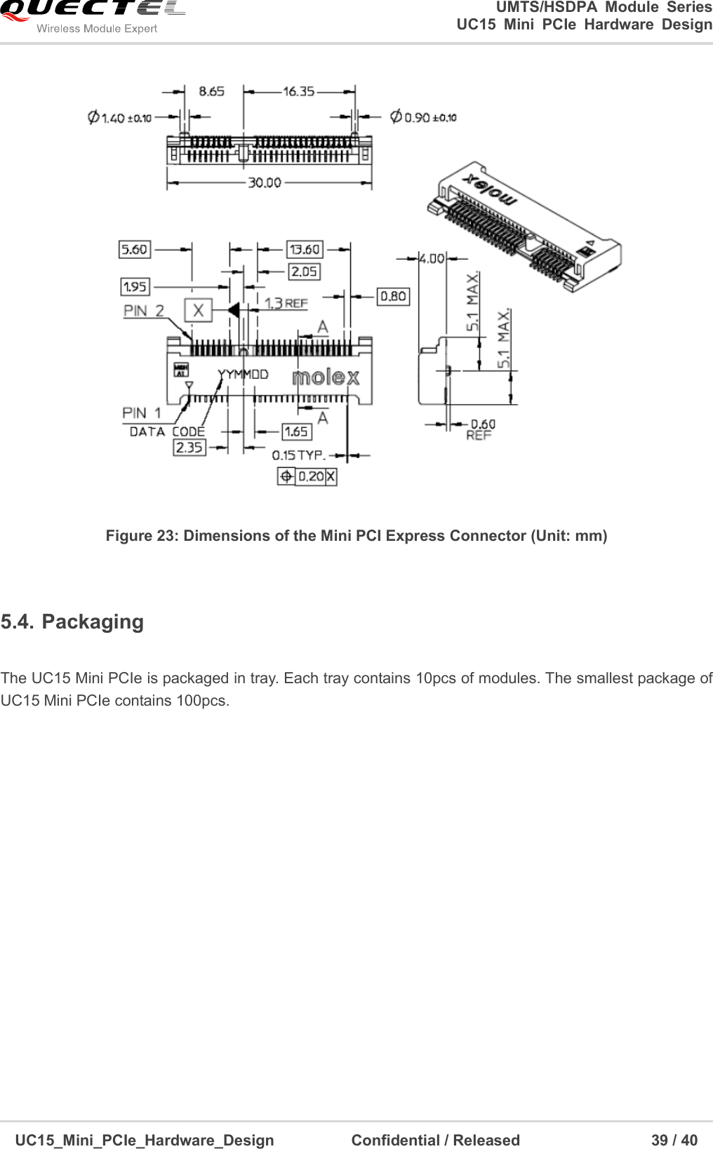                                                                        UMTS/HSDPA  Module  Series                                                          UC15 Mini PCIe Hardware Design  UC15_Mini_PCIe_Hardware_Design                    Confidential / Released                                  39 / 40     Figure 23: Dimensions of the Mini PCI Express Connector (Unit: mm)  5.4. Packaging  The UC15 Mini PCIe is packaged in tray. Each tray contains 10pcs of modules. The smallest package of UC15 Mini PCIe contains 100pcs.