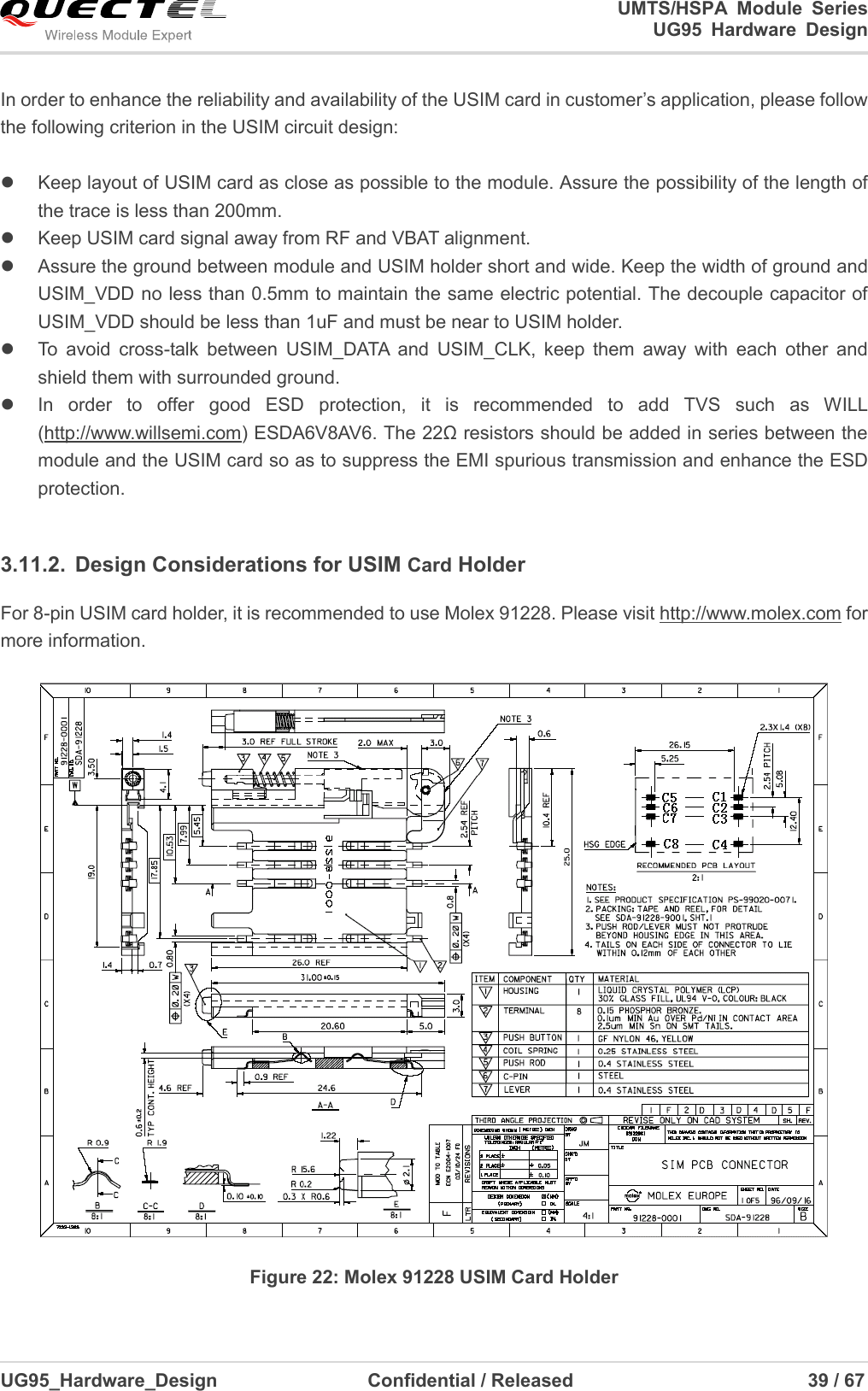                                                                                                                                               UMTS/HSPA  Module  Series                                                                 UG95  Hardware  Design  UG95_Hardware_Design                  Confidential / Released                             39 / 67    In order to enhance the reliability and availability of the USIM card in customer’s application, please follow the following criterion in the USIM circuit design:    Keep layout of USIM card as close as possible to the module. Assure the possibility of the length of the trace is less than 200mm.     Keep USIM card signal away from RF and VBAT alignment.   Assure the ground between module and USIM holder short and wide. Keep the width of ground and USIM_VDD no less than 0.5mm to maintain the same electric potential. The decouple capacitor of USIM_VDD should be less than 1uF and must be near to USIM holder.   To  avoid  cross-talk  between  USIM_DATA  and  USIM_CLK,  keep  them  away  with  each  other  and shield them with surrounded ground.     In  order  to  offer  good  ESD  protection,  it  is  recommended  to  add  TVS  such  as  WILL (http://www.willsemi.com) ESDA6V8AV6. The 22Ω resistors should be added in series between the module and the USIM card so as to suppress the EMI spurious transmission and enhance the ESD protection.    3.11.2.  Design Considerations for USIM Card Holder For 8-pin USIM card holder, it is recommended to use Molex 91228. Please visit http://www.molex.com for more information.   Figure 22: Molex 91228 USIM Card Holder 
