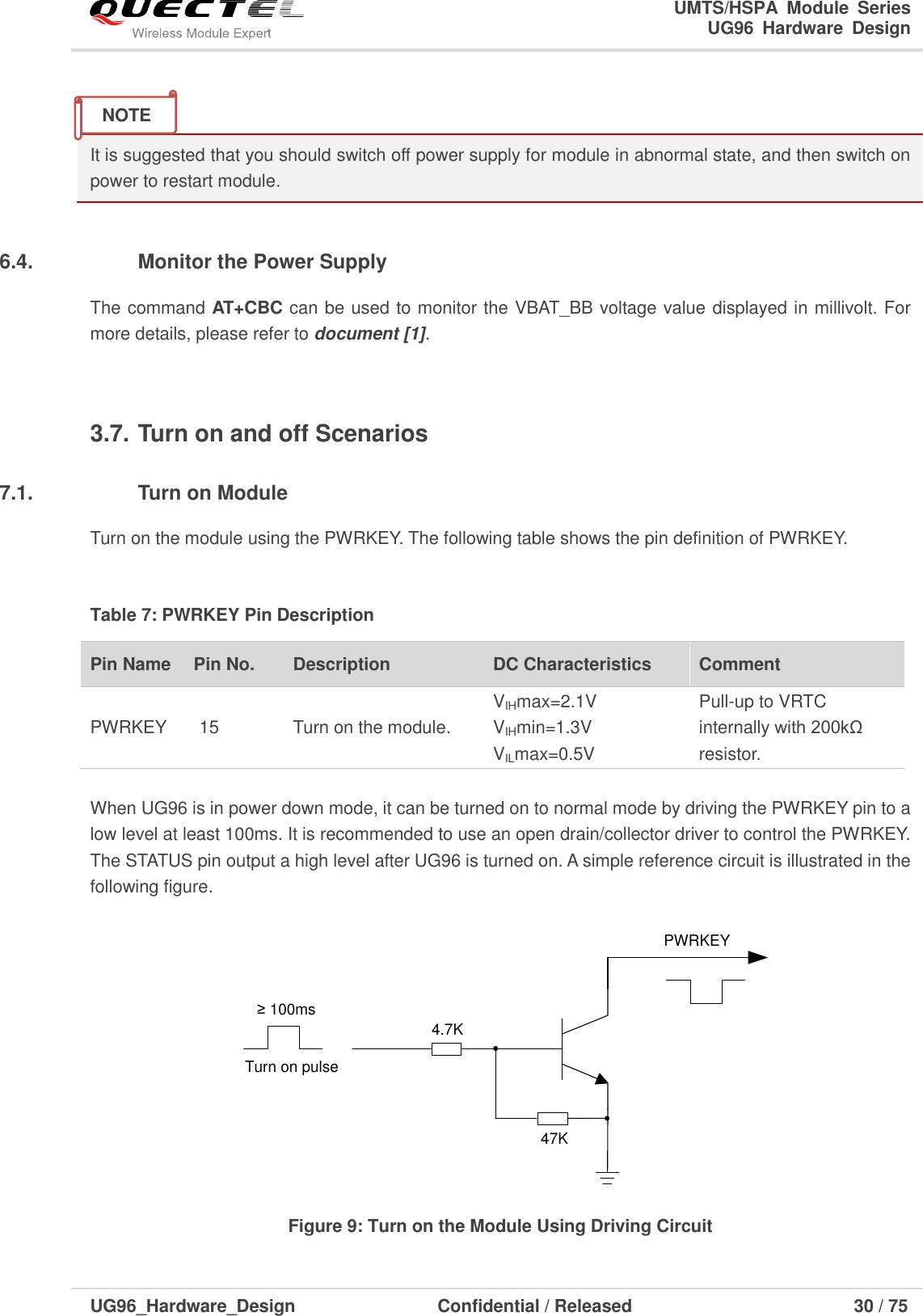                                                                        UMTS/HSPA  Module  Series                                                                 UG96  Hardware  Design  UG96_Hardware_Design                  Confidential / Released                             30 / 75     It is suggested that you should switch off power supply for module in abnormal state, and then switch on power to restart module.  3.6.4.  Monitor the Power Supply The command AT+CBC can be used to monitor the VBAT_BB voltage value displayed in millivolt. For more details, please refer to document [1].    3.7. Turn on and off Scenarios 3.7.1.  Turn on Module Turn on the module using the PWRKEY. The following table shows the pin definition of PWRKEY.  Table 7: PWRKEY Pin Description Pin Name   Pin No. Description DC Characteristics Comment PWRKEY 15 Turn on the module. VIHmax=2.1V VIHmin=1.3V VILmax=0.5V Pull-up to VRTC internally with 200kΩ resistor.    When UG96 is in power down mode, it can be turned on to normal mode by driving the PWRKEY pin to a low level at least 100ms. It is recommended to use an open drain/collector driver to control the PWRKEY. The STATUS pin output a high level after UG96 is turned on. A simple reference circuit is illustrated in the following figure.  Turn on pulsePWRKEY4.7K47K≥ 100ms Figure 9: Turn on the Module Using Driving Circuit NOTE 